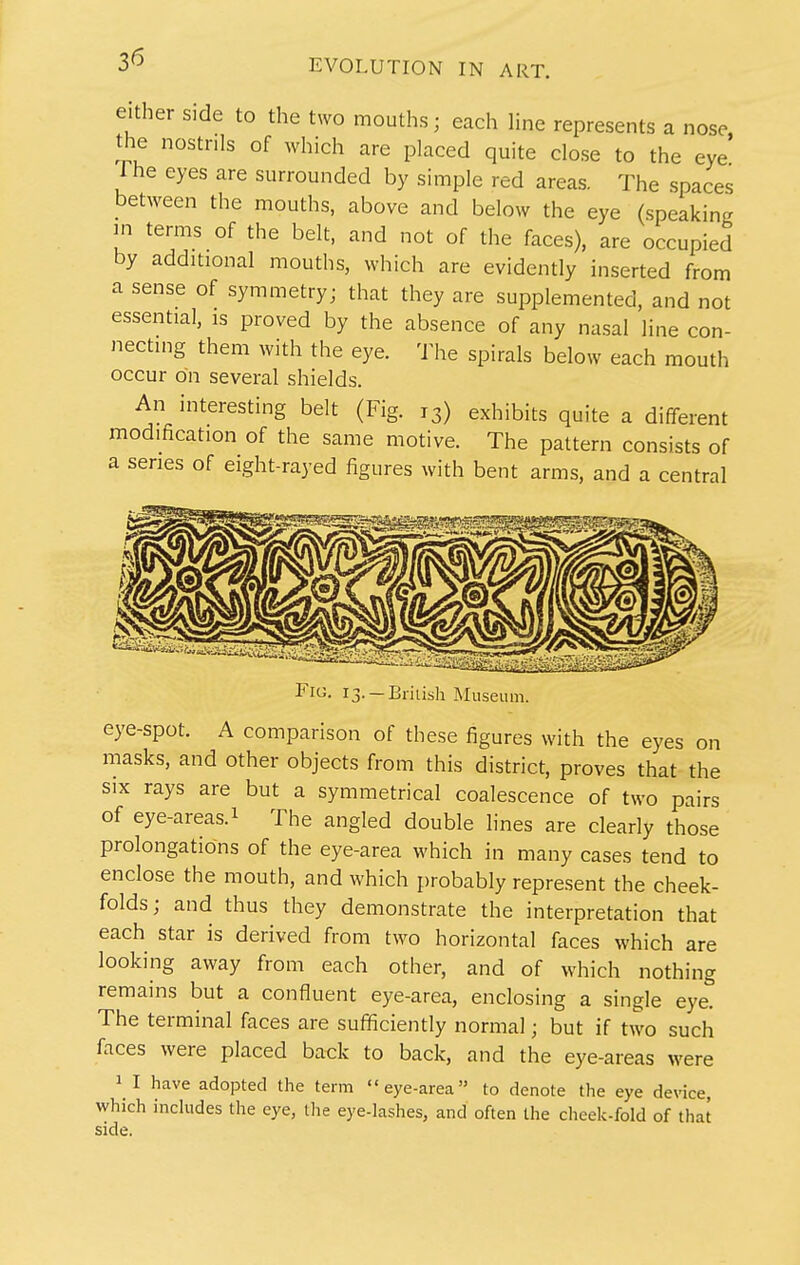 either side to the two mouths; each line represents a nose, the nostrils of which are placed quite dose to the eye Ihe eyes are surrounded by simple red areas. The spaces between the mouths, above and below the eye (speaking in terms of the belt, and not of the faces), are occupied by additional mouths, which are evidently inserted from a sense of symmetry; that they are supplemented, and not essential, is proved by the absence of any nasal line con- necting them with the eye. The spirals below each mouth occur on several shields. An interesting belt (Fig. 13) exhibits quite a different modification of the same motive. The pattern consists of a series of eight-rayed figures with bent arms, and a central Ficj. 13. —Eiiush Museur eye-spot. A comparison of these figures with the eyes on masks, and other objects from this district, proves that the SIX rays are but a symmetrical coalescence of two pairs of eye-areas. 1 The angled double lines are clearly those prolongations of the eye-area which in many cases tend to enclose the mouth, and which probably represent the cheek- folds; and thus they demonstrate the interpretation that each star is derived from two horizontal faces which are looking away from each other, and of which nothing remains but a confluent eye-area, enclosing a single eye. The terminal faces are sufficiently normal; but if two such faces were placed back to back, and the eye-areas were 1 I have adopted the term eye-area to denote the eye device, which inchides the eye, the eye-lashes, and often the cheek-fold of that side.
