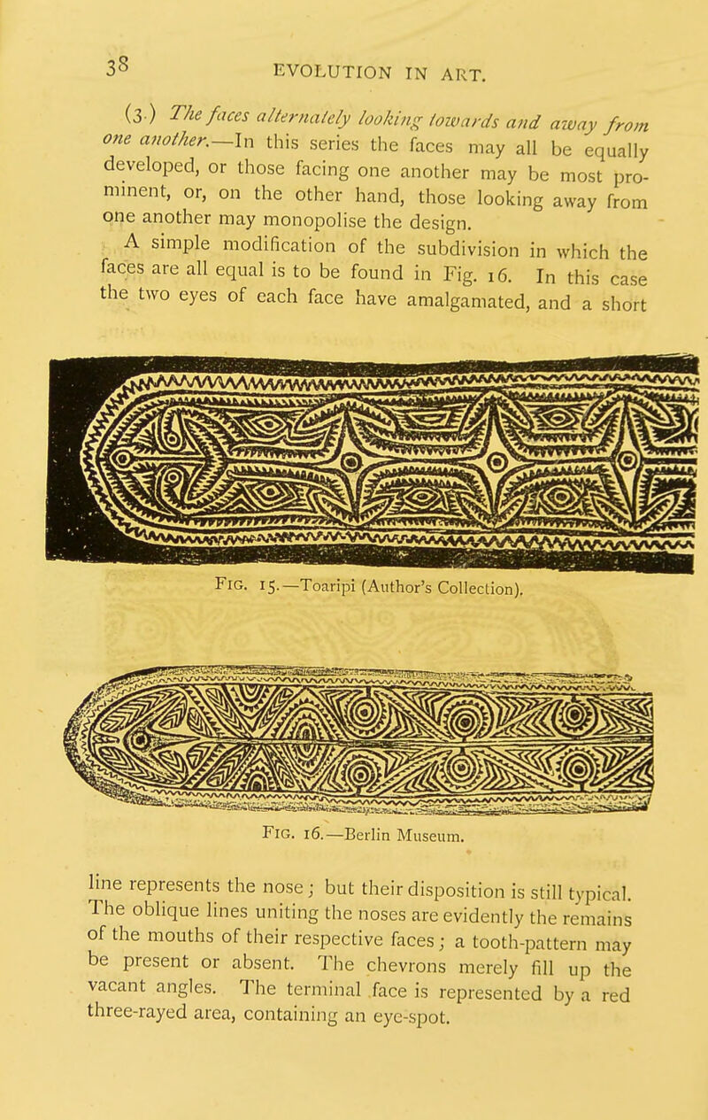 (3 ) The faces alternately looking towards and away from one anotlter.~ln this series the faces may all be equally developed, or those facing one another may be most pro- minent, or, on the other hand, those looking away from one another may monopolise the design. A simple modification of the subdivision in which the faces are all equal is to be found in Fig. 16. In this case the two eyes of each face have amalgamated, and a short Fig. 15.—Toaripi (Author's Collection). Fig. 16.—Berlin Museum. line represents the nose; but their disposition is still typical. The oblique lines uniting the noses are evidently the remains of the mouths of their respective faces; a tooth-pattern may be present or absent. The chevrons merely fill up the vacant angles. The terminal face is represented by a red three-rayed area, containing an eye-spot.