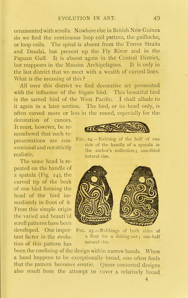 ornamented with scrolls. Nowhere else in British New Guinea do we find the continuous loop coil pattern, the guilloche, or loop coils. The spiral is absent from the Torres Straits and Daudai, but present up the Fly River and in the Papuan Gulf. It is absent again in the Central District, but reappears in the Massim Archipelagoes. It is only in the last district that we meet with a wealth of curved lines. What is the meaning of this ? All over this district we find decorative art permeated with the influence of the frigate bird. This beautiful bird is the sacred bird of the West Pacific. I shall allude to it again in a later section. The bird, or its head only, is often carved more or less in the round, especially for the decoration of canoes. It must, however, be re- membered that such re- presentations are con- ventional and notstrictly realistic. The same head is re- peated on the handle of a spatula (Fig. 24), the curved tip of the beak of one bird forming the head of the bird im- mediately in front of it. From this simple origin the varied and beauti^il scroll patterns have been developed. One impor- tant factor in the evolu- tion of this pattern has been the confining of the design within narrow bands. When a band happens to be exceptionally broad, one often finds that the pattern becomes erratic. Queer contorted designs also result from the attempt to cover a relatively broad 4 Fig. 24.—Rubbing of the half of one side of the handle of a spatula in the author's collection; one-third natural size. Fig. 25.—Rubbings of both sides of a float for a fishing-net; one-half natural ;ize.