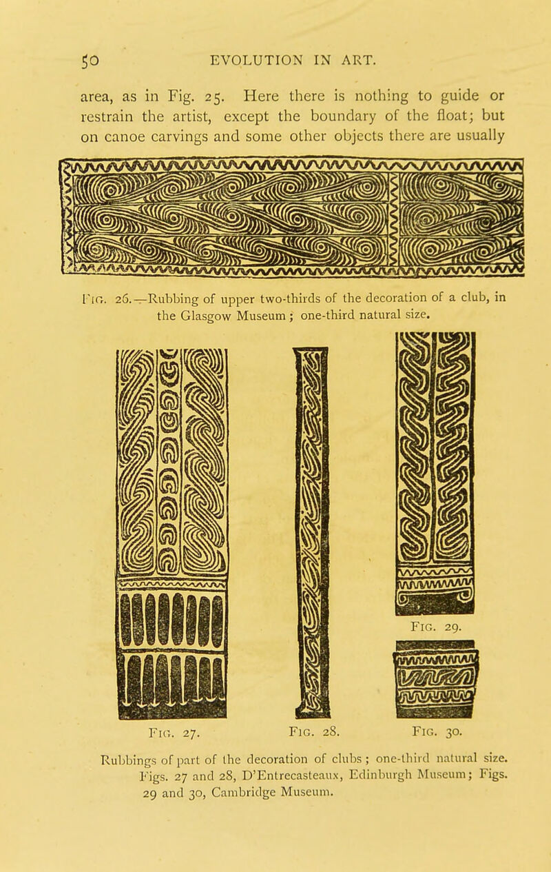 area, as in Fig. 25. Here there is nothing to guide or restrain the artist, except the boundary of the float; but on canoe carvings and some other objects there are usually Vic. 27. Fig. 28. Fio. 30. Ruljbings of part of the decoration of clubs ; one-lliird natural size. Figs. 27 and 28, D'Entrecasteaux, Edinburgh Museum; Figs. 29 and 30, Cambridge Museum.