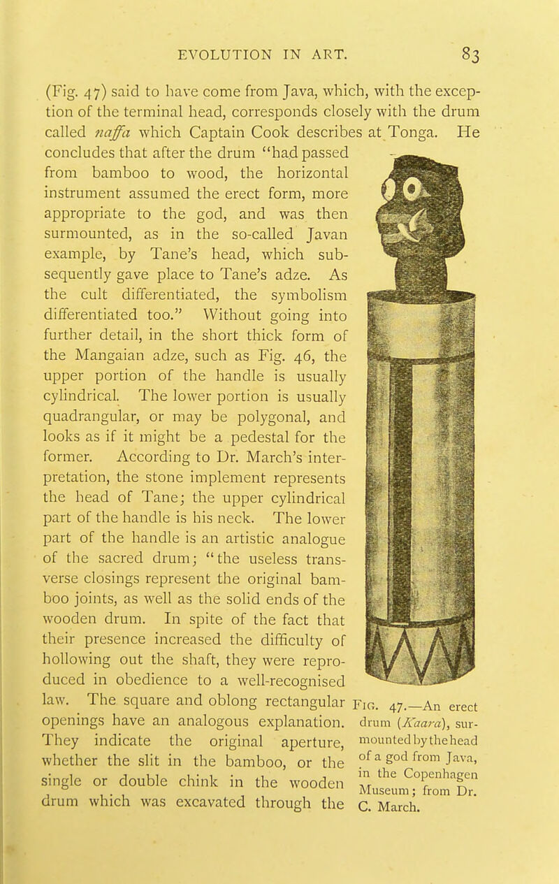 (Fig. 47) said to have come from Java, which, with the excep- tion of the terminal head, corresponds closely with the drum called tiaffa which Captain Cook describes at Tonga. He concludes that after the drum had passed from bamboo to wood, the horizontal instrument assumed the erect form, more appropriate to the god, and was then surmounted, as in the so-called Javan example, by Tane's head, which sub- sequently gave place to Tane's adze. As the cult differentiated, the symbolism differentiated too. Without going into further detail, in the short thick form of the Mangaian adze, such as Fig. 46, the upper portion of the handle is usually cylindrical. The lower portion is usually quadrangular, or may be polygonal, and looks as if it might be a pedestal for the former. According to Dr. March's inter- pretation, the stone implement represents the head of Tane; the upper cylindrical part of the handle is his neck. The lower part of the handle is an artistic analogue of the sacred drum; the useless trans- verse closings represent the original bam- boo joints, as well as the solid ends of the wooden drum. In spite of the fact that their presence increased the difficulty of hollowing out the shaft, they were repro- duced in obedience to a well-recognised law. The square and oblong rectangular Fjo. 47.—An erect openings have an analogous explanation, drum {Kaara), sur- They indicate the original aperture, moLintedbythehead whether the slit in the bamboo, or the of ^ 5°^ from Java, single or double chink in the wooden Z ^T'?.' , , . , , , Museum; from Dr. drum which was excavated through the c. March.