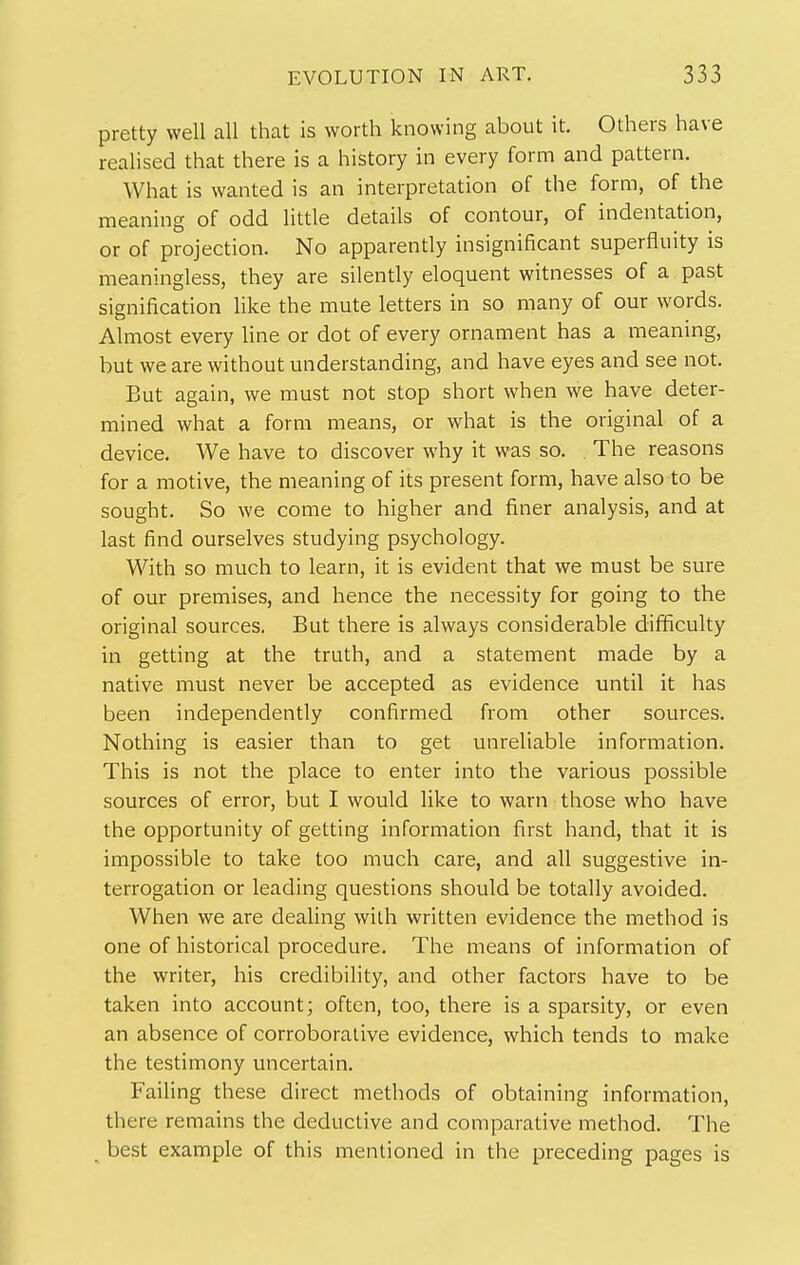 pretty well all that is worth knowing about it. Others have realised that there is a history in every form and pattern. What is wanted is an interpretation of the form, of the meaning of odd little details of contour, of indentation, or of projection. No apparently insignificant superfluity is meaningless, they are silently eloquent witnesses of a past signification like the mute letters in so many of our words. Almost every line or dot of every ornament has a meaning, but we are without understanding, and have eyes and see not. But again, we must not stop short when we have deter- mined what a form means, or what is the original of a device. We have to discover why it was so. The reasons for a motive, the meaning of its present form, have also to be sought. So we come to higher and finer analysis, and at last find ourselves studying psychology. With so much to learn, it is evident that we must be sure of our premises, and hence the necessity for going to the original sources. But there is always considerable difficulty in getting at the truth, and a statement made by a native must never be accepted as evidence until it has been independently confirmed from other sources. Nothing is easier than to get unreliable information. This is not the place to enter into the various possible sources of error, but I would like to warn those who have the opportunity of getting information first hand, that it is impossible to take too much care, and all suggestive in- terrogation or leading questions should be totally avoided. When we are dealing with written evidence the method is one of historical procedure. The means of information of the writer, his credibility, and other factors have to be taken into account; often, too, there is a sparsity, or even an absence of corroborative evidence, which tends to make the testimony uncertain. FaiHng these direct methods of obtaining information, there remains the deductive and comparative method. The best example of this mentioned in the preceding pages is