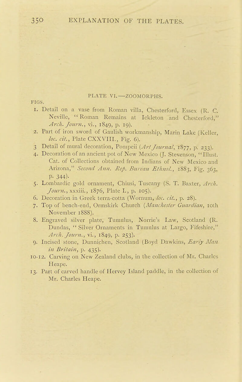 PLATE VI.—ZOOMORPHS. FIGS. 1. Detail on a vase from Roman villa, Chesterford, Essex (R. C. Neville, Roman Remains at Ickleton and Chesterford, Arch. Jotirn., vi., 1849, p. 19). 2. Part of iron sword of Gaulish workmanship, Marin Lake (Keller, loc. cit., Plate CXXVIIL, Fig. 6). 3 Detail of mural decoration, Pompeii {Ai-/ Journal, 1877, p. 233). 4. Decoration of an ancient pot of New Mexico (J. Stevenson, Illust. Cat. of Collections obtained from Indians of New Mexico and Arizona, Second Ann. Rep. Bureau EthnoL, 1883, Fig. 363, P- 344)- 5. Lombardic gold ornament, Chiusi, Tuscany (S. T. Baxter, Arch. Journ., xxxiii., 1876, Plate I., p. 105). 6. Decoration in Greek terra-cotta (Wornum, loc. cit., p. 28). 7. Top of bench-end, Ormskirk Church {Manchester Guardian, lolh November 1888). 8. Engraved silver plate. Tumulus, Norrie's Law, Scotland (R. Dundas,  Silver Ornaments in Tumulus at Largo, Fifeshire, Arch. Joitrn., vi., 1849, P- 253)- 9. Incised stone, Dunnichen, Scotland (Boyd Dawkins, Early J\fan in Britain, p. 435). 10-12. Carving on New Zealand clubs, in the collection of Mr. Charles Heape. 13. Part of carved handle of Hervey Island paddle, in the collection of Mr. Charles Fleape.