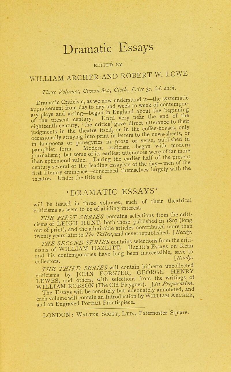 Dramatic Essays EDITED BY WILLIAM ARCHER AND ROBERT W. LOWE Three Volumes, CrownZvo, Cloth, Price Zs. ed. each. r,u;r;<:m ac; we now understand it—the systematic ScSSly straying into print in letters to the news-s^^^^^^^^^^ or in lampoons or panegyrics m prose mode n oamohlet form. Modern criticism began ^^lth moaern [ou35m; but some of its earliest utterances were o^ far more ihan ephemeral value. Dunng the earlier half of the present century several of the leading essayists of the d^y- ^en ot tne first lilerary eminence-concerned themselves largely with the theatre. Under the title of 'DRAMATIC ESSAYS' will be issued in three volumes, such of their theatrical criticisms as seem to be of abiding interest. THE FIRST SERIES contains selections from the criti- cisms of LEIGH HUNT, both those published m 1807 ( ong out of print), and the admirable articles contributed more than twenty years later to The Ta^/.r, and never repubhshed. [Ready. THE SECOND SERIES contains selections from the criti- cisms of WILLIAM HAZLITT. Hazlitt's Essays on Kean and his contemporaries have long been inaccessible, save to collectors. TPTV THIRD SERIES will contain hitherto uncollected cri™s bfjOHN rORSTER, GEORGE HENRY 5 EWES, and others, with selections from the writings of WILLIAM R0B30N (The Old Playgoer). \In Preparation. The Essays will be concisely but adequately annotated, and each volume will contain an Introduction by William Archer, and an Engraved Portrait Frontispiece.