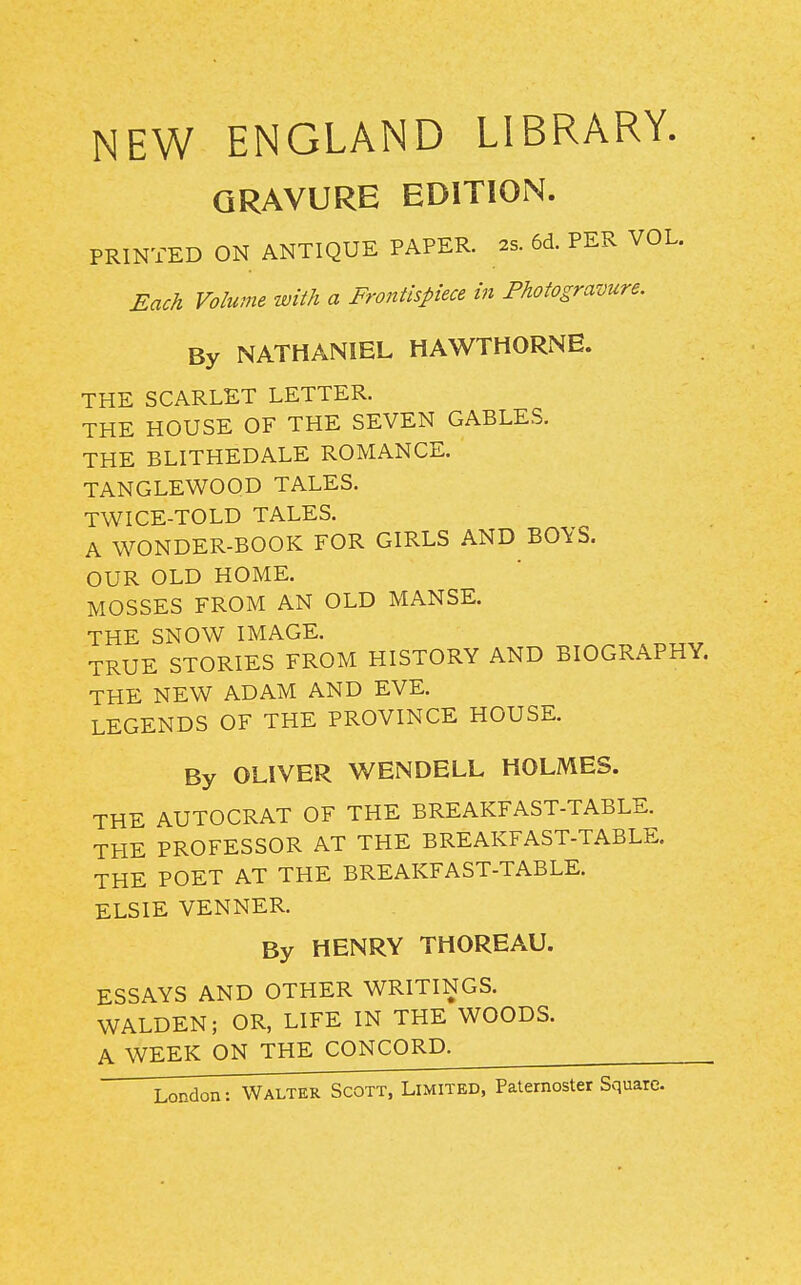 NEW ENGLAND LIBRARY. GRAVURE EDITION. PRINTED ON ANTIQUE PAPER. 2s. 6d. PER VOL. Each Volume with a Frontispiece in Photogravure. By NATHANIEL HAWTHORNE. THE SCARLET LETTER. THE HOUSE OF THE SEVEN GABLES. THE BLITHEDALE ROMANCE. TANGLEWOOD TALES. TWICE-TOLD TALES. A WONDER-BOOK FOR GIRLS AND BOYS. OUR OLD HOME. MOSSES FROM AN OLD MANSE. THE SNOW IMAGE. TRUE STORIES FROM HISTORY AND BIOGRAPHY. THE NEW ADAM AND EVE. LEGENDS OF THE PROVINCE HOUSE. By OLIVER WENDELL HOLMES. THE AUTOCRAT OF THE BREAKFAST-TABLE. THE PROFESSOR AT THE BREAKFAST-TABLE, THE POET AT THE BREAKFAST-TABLE. ELSIE VENNER. By HENRY THOREAU. ESSAYS AND OTHER WRITINGS. WALDEN; OR, LIFE IN THE WOODS. A WEEK ON THE CONCORD.