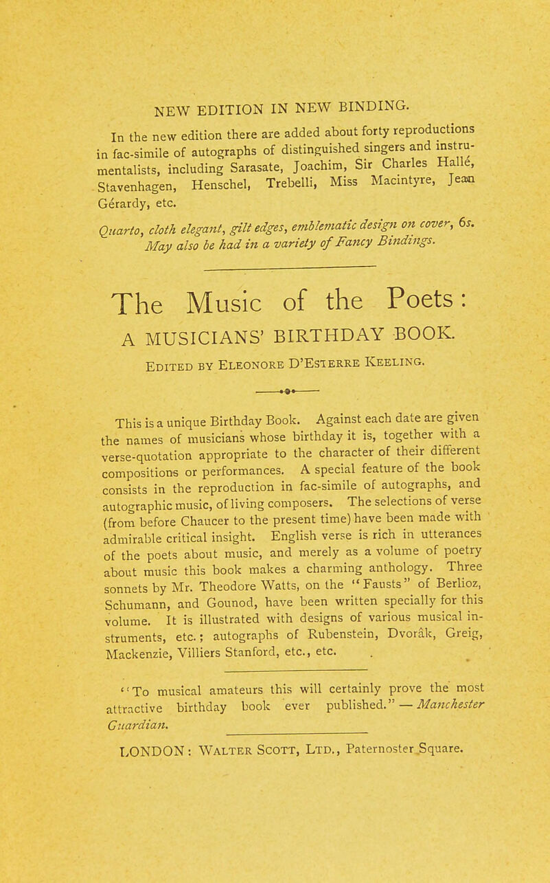 NEW EDITION IN NEW BINDING. In the new edition there are added about forty reproductions in facsimile of autographs of distinguished singers and instru- mentalists, including Sarasate, Joachim, Sir Charles Halle, Stavenhagen, Henschel. Trebelli, Miss Macintyre, Jea«i Gerardy, etc. Qiiario, cloth elegant, gilt edges, emblematic design on cover, 6s. May also be had in a variety of Fancy Bindings. The Music of the Poets: A MUSICIANS' BIRTHDAY BOOK. Edited by Eleonore D'Esierre Keeling. This is a unique Birthday Book. Against each date are given the names of musicians whose birthday it is, together with a verse-quotation appropriate to the character of their different compositions or performances. A special feature of the book consists in the reproduction in fac-simile of autographs, and autographic music, of living composers. The selections of verse (from before Chaucer to the present time) have been made with admirable critical insight. English verse is rich in utterances of the poets about music, and merely as a volume of poetry about music this book makes a charming anthology. Three sonnets by Mr. Theodore Watts, on the Fausts of Berlioz, Schumann, and Gounod, have been written specially for this volume. It is illustrated with designs of various musical in- struments, etc.; autographs of Rubenstein, Dvorak, Greig, Mackenzie, Villiers Stanford, etc., etc. To musical amateurs this will certainly prove the most attractive birthday book ever published. — Manchester Guardian.