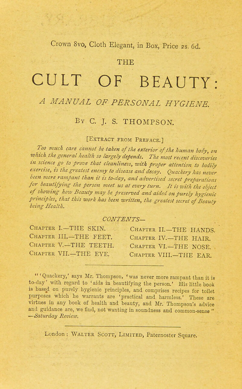 Crown 8vo, Cloth Elegant, in Box, Price 2S. 6d. THE CULT OF BEAUTY: A MANUAL OF PERSONAL HYGIENE. By C. J. S. THOMPSON. [Extract FROM Preface.] Too vmch care cannot be taken of the exterior of,the human body, on which the general health so largely depends. The most recent discoveries in science go to prove that cleanliness, with proper attention to bodily exercise, is the greatest enemy to disease and decay. Quackery has never been more rampant than it is to-day, and advertised secret preparations for beautifying the person meet us at every turn. It is with the object of showing how Beauty may be preserved afid aided on purely hygienic principles, that this work has been written, the greatest secret of Beauty being Health. CONTENTS— Chapter I.—THE SKIN. Chapter II.—THE HANDS. Chapter III.—THE FEET. Chapter IV.—THE HAIR. Chapter V.—THE TEETH. Chapter VI.—THE NOSE. Chapter VII.—THE EYE. Chapter VIII.—THE EAR.  'Quackery,' says Mr. Thompson, 'was never more rampant than it is to-day' with regard to 'aids in beautifying the person.' His little book is based on purely hygienic principles, and comprises recipes for toilet purposes which he warrants are 'practical and harmless.' These are virtues in any book of health and beauty, and Jlr. Thompson's advice and guidance are, we find, not wanting in soundness and common-sense  —Satwrday Review.