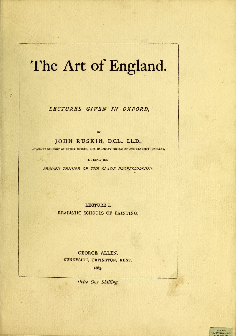 The Art of England. LECTURES GIVEN IN OXFORD, BY JOHN RUSKIN, D.C.L., LL.D., HONORAKV STUDENT OF CHRIST CHURCH, AND HONORARY FELLOW OF CORPUS-CHRIST I COLLEGE, DURING HIS SECOND TENURE OF THE SLADE PROFESSORSHIP. LECTURE I. REALISTIC SCHOOLS OF PAINTING. GEORGE ALLEN, SUNNYSIDE, ORPINGTON, KENT, 1883. Price One Shilling. MIDLAND EDUCATIONAL CO.