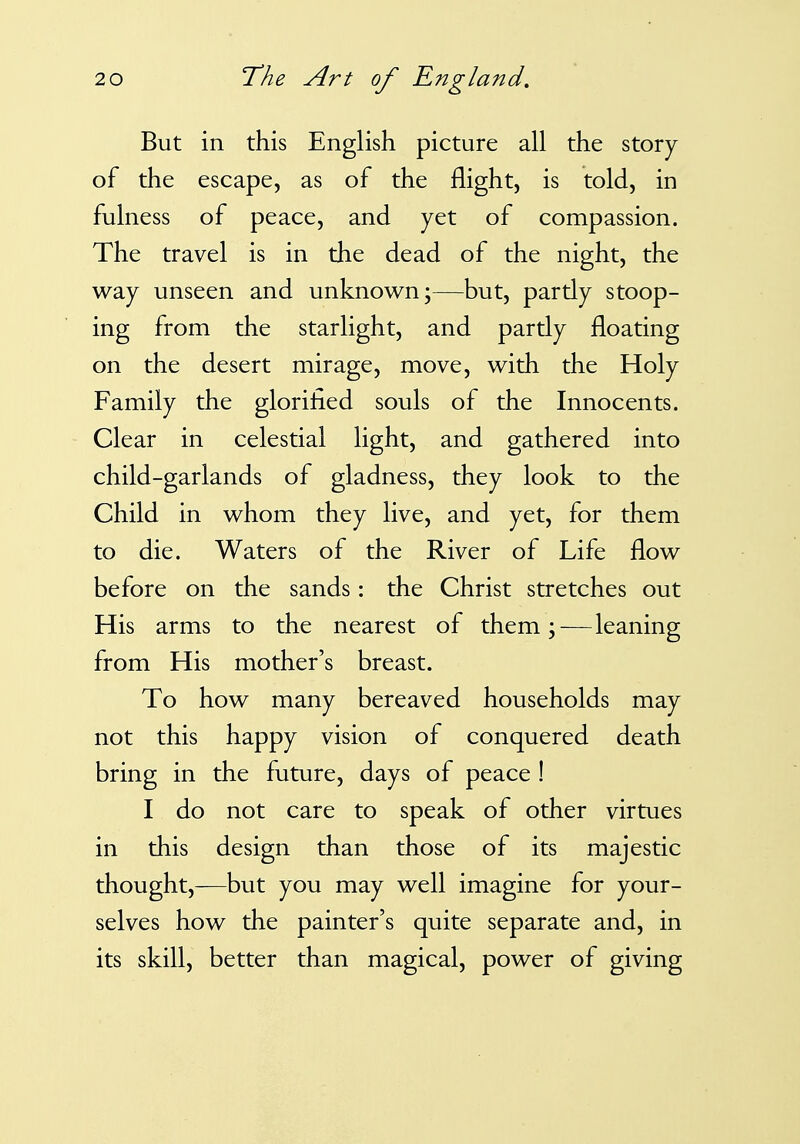 But in this English picture all the story of the escape, as of the flight, is told, in fulness of peace, and yet of compassion. The travel is in the dead of the night, the way unseen and unknown;—but, partly stoop- ing from the starlight, and partly floating on the desert mirage, move, with the Holy Family the glorified souls of the Innocents. Clear in celestial light, and gathered into child-garlands of gladness, they look to the Child in whom they live, and yet, for them to die. Waters of the River of Life flow before on the sands: the Christ stretches out His arms to the nearest of them;—leaning from His mother's breast. To how many bereaved households may not this happy vision of conquered death bring in the future, days of peace ! I do not care to speak of other virtues in this design than those of its majestic thought,—but you may well imagine for your- selves how the painter's quite separate and, in its skill, better than magical, power of giving