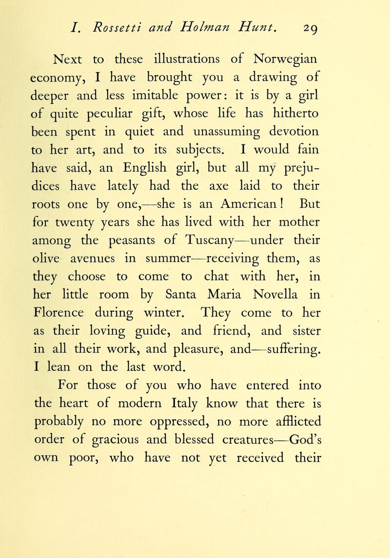 Next to these illustrations of Norwegian economy, I have brought you a drawing of deeper and less imitable power: it is by a girl of quite peculiar gift, whose life has hitherto been spent in quiet and unassuming devotion to her art, and to its subjects. I would fain have said, an English girl, but all my preju- dices have lately had the axe laid to their roots one by one,—she is an American ! But for twenty years she has lived with her mother among the peasants of Tuscany^—under their olive avenues in summer—receiving them, as they choose to come to chat with her, in her little room by Santa Maria Novella in Florence during winter. They come to her as their loving guide, and friend, and sister in all their work, and pleasure, and—suffering. I lean on the last word. For those of you who have entered into the heart of modern Italy know that there is probably no more oppressed, no more afflicted order of gracious and blessed creatures—God's own poor, who have not yet received their