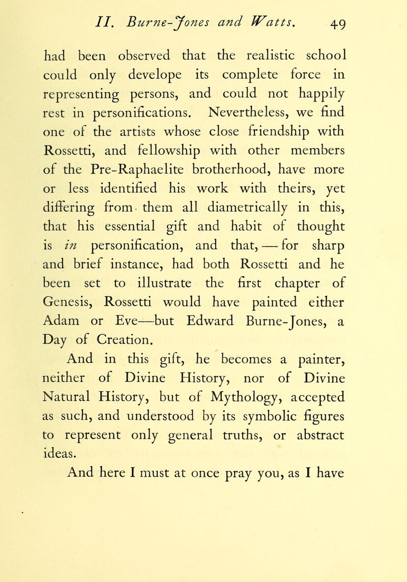 had been observed that the realistic school could only develope its complete force in representing persons, and could not happily rest in personifications. Nevertheless, we find one of the artists whose close friendship with Rossetti, and fellowship with other members of the Pre-Raphaelite brotherhood, have more or less identified his work with theirs, yet differing from them all diametrically in this, that his essential gift and habit of thought is in personification, and that, — for sharp and brief instance, had both Rossetti and he been set to illustrate the first chapter of Genesis, Rossetti would have painted either Adam or Eve—but Edward Burne-Jones, a Day of Creation. And in this gift, he becomes a painter, neither of Divine History, nor of Divine Natural History, but of Mythology, accepted as such, and understood by its symbolic figures to represent only general truths, or abstract ideas. And here I must at once pray you, as I have