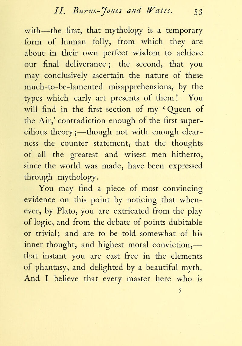 with—the first, that mythology is a temporary form of human folly, from which they are about in their own perfect wisdom to achieve our final deliverance; the second, that you may conclusively ascertain the nature of these much-to-be-lamented misapprehensions, by the types which early art presents of them! You will find in the first section of my ' Queen of the Air,' contradiction enough of the first super- cilious theory;—though not with enough clear- ness the counter statement, that the thoughts of all the greatest and wisest men hitherto, since the world was made, have been expressed through mythology. You may find a piece of most convincing evidence on this point by noticing that when- ever, by Plato, you are extricated from the play of logic, and from the debate of points dubitable or trivial; and are to be told somewhat of his inner thought, and highest moral conviction,— that instant you are cast free in the elements of phantasy, and delighted by a beautiful myth. And I believe that every master here who is 5