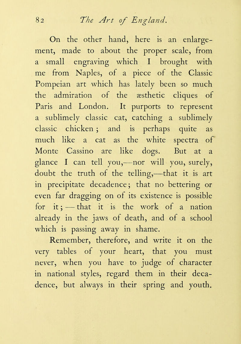 On the other hand, here is an enlarge- ment, made to about the proper scale, from a small engraving which I brought with me from Naples, of a piece of the Classic Pompeian art which has lately been so much the admiration of the aesthetic cliques of Paris and London. It purports to represent a sublimely classic cat, catching a sublimely classic chicken ; and is perhaps quite as much like a cat as the white spectra of Monte Cassino are like dogs. But at a glance I can tell you,—nor will you, surely, doubt the truth of the telling,—that it is art in precipitate decadence; that no bettering or even far dragging on of its existence is possible for it; — that it is the work of a nation already in the jaws of death, and of a school which is passing away in shame. Remember, therefore, and write it on the very tables of your heart, that you must never, when you have to judge of character in national styles, regard them in their deca- dence, but always in their spring and youth.