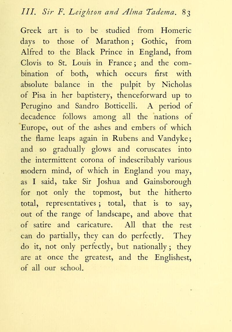 Greek art is to be studied from Homeric days to those of Marathon; Gothic, from Alfred to the Black Prince in England, from Clovis to St. Louis in France; and the com- bination of both, which occurs first with absolute balance in the pulpit by Nicholas of Pisa in her baptistery, thenceforward up to Perugino and Sandro Botticelli. A period of decadence follows among all the nations of Europe, out of the ashes and embers of which the flame leaps again in Rubens and Vandyke; and so gradually glows and coruscates into the intermittent corona of indescribably various modern mind, of which in England you may, as I said, take Sir Joshua and Gainsborough for not only the topmost, but the hitherto total, representatives \ total, that is to say, out of the range of landscape, and above that of satire and caricature. All that the rest can do partially, they can do perfectly. They do it, not only perfectly, but nationally; they are at once the greatest, and the Englishest, of all our school.