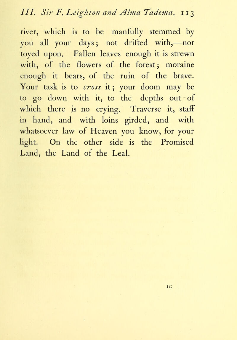 river, which is to be manfully stemmed by you all your days; not drifted with,—nor toyed upon. Fallen leaves enough it is strewn with, of the flowers of the forest; moraine enough it bears, of the ruin of the brave. Your task is to cross it; your doom may be to go down with it, to the depths out of which there is no crying. Traverse it, staff in hand, and with loins girded, and with whatsoever law of Heaven you know, for your light. On the other side is the Promised Land, the Land of the Leal. 10