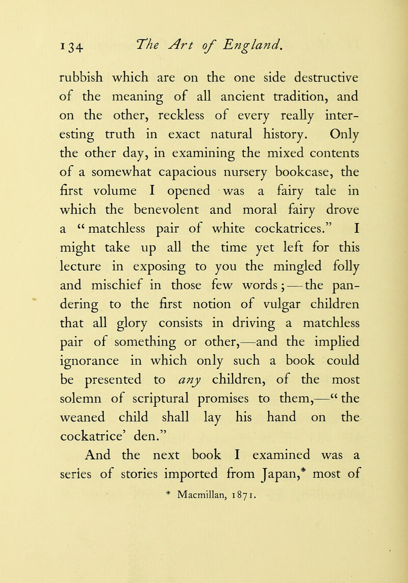 rubbish which are on the one side destructive of the meaning of all ancient tradition, and on the other, reckless of every really inter- esting truth in exact natural history. Only the other day, in examining the mixed contents of a somewhat capacious nursery bookcase, the first volume I opened was a fairy tale in which the benevolent and moral fairy drove a  matchless pair of white cockatrices. I might take up all the time yet left for this lecture in exposing to you the mingled folly and mischief in those few words; — the pan- dering to the first notion of vulgar children that all glory consists in driving a matchless pair of something or other,—and the implied ignorance in which only such a book could be presented to any children, of the most solemn of scriptural promises to them,— the weaned child shall lay his hand on the cockatrice' den. And the next book I examined was a series of stories imported from Japan,* most of * Macmillan, 1871.