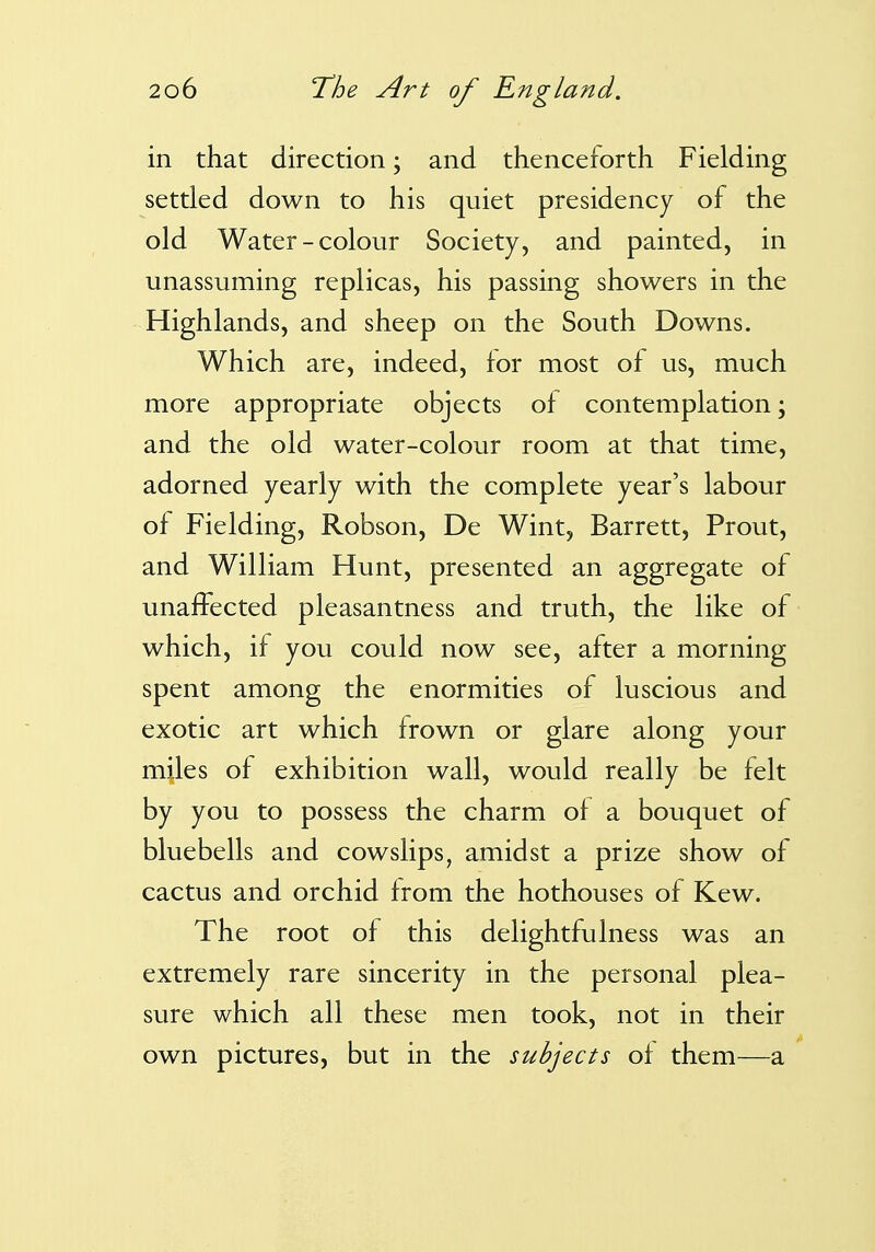 in that direction; and thenceforth Fielding settled down to his quiet presidency of the old Water-colour Society, and painted, in unassuming replicas, his passing showers in the Highlands, and sheep on the South Downs. Which are, indeed, for most of us, much more appropriate objects of contemplation; and the old water-colour room at that time, adorned yearly with the complete year's labour of Fielding, Robson, De Wint, Barrett, Prout, and William Hunt, presented an aggregate of unaffected pleasantness and truth, the like of which, if you could now see, after a morning spent among the enormities of luscious and exotic art which frown or glare along your miles of exhibition wall, would really be felt by you to possess the charm of a bouquet of bluebells and cowslips, amidst a prize show of cactus and orchid from the hothouses of Kew. The root of this delightfulness was an extremely rare sincerity in the personal plea- sure which all these men took, not in their own pictures, but in the subjects of them—a