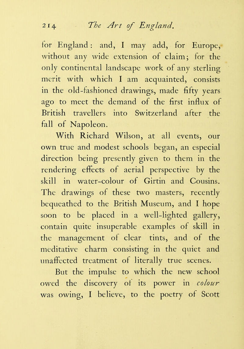 for England: and, I may add, for Europe, without any wide extension of claim; for the only continental landscape work of any sterling merit with which I am acquainted, consists in the old-fashioned drawings, made fifty years ago to meet the demand of the first influx of British travellers into Switzerland after the fall of Napoleon. With Richard Wilson, at all events, our own true and modest schools began, an especial direction being presently given to them in the rendering effects of aerial perspective by the skill in water-colour of Girtin and Cousins. The drawings of these two masters, recently bequeathed to the British Museum, and I hope soon to be placed in a well-lighted gallery, contain quite insuperable examples of skill in the management of clear tints, and of the meditative charm consisting in the quiet and unaffected treatment of literally true scenes. But the impulse to which the new school owed the discovery of its power in colour was owing, I believe, to the poetry of Scott