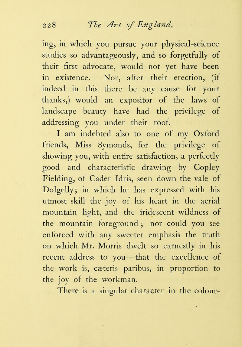 ing, in which you pursue your physical-science studies so advantageously, and so forgetfully of their first advocate, would not yet have been in existence. Nor, after their erection, (if indeed in this there be any cause for your thanks,) would an expositor of the laws of landscape beauty have had the privilege of addressing you under their roof. I am indebted also to one of my Oxford friends. Miss Symonds, for the privilege of showing you, with entire satisfaction, a perfectly good and characteristic drawing by Copley Fielding, of Cader Idris, seen down the vale of Dolgelly; in which he has expressed with his utmost skill the joy of his heart in the aerial mountain light, and the iridescent wildness of the mountain toreground ; nor could you see enforced with any sweeter emphasis the truth on which Mr. Morris dwelt so earnestly in his recent address to you—that the excellence of the work is, caeteris paribus, in proportion to the joy of the workman. There is a singular character in the colour-