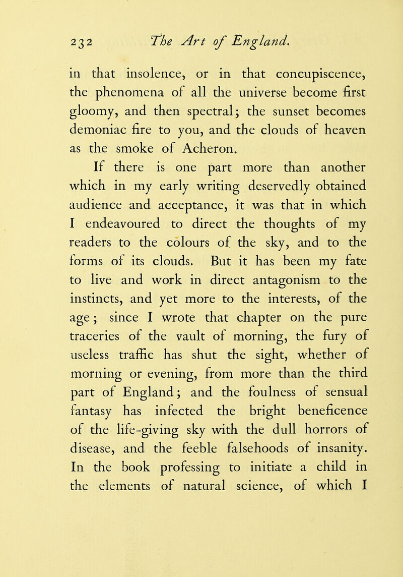 in that insolence, or in that concupiscence, the phenomena of all the universe become first gloomy, and then spectral; the sunset becomes demoniac fire to you, and the clouds of heaven as the smoke of Acheron. If there is one part more than another which in my early writing deservedly obtained audience and acceptance, it was that in which I endeavoured to direct the thoughts of my readers to the colours of the sky, and to the forms of its clouds. But it has been my fate to live and work in direct antagonism to the instincts, and yet more to the interests, of the age; since I wrote that chapter on the pure traceries of the vault of morning, the fury of useless traffic has shut the sight, whether of morning or evening, from more than the third part of England; and the foulness of sensual fantasy has infected the bright beneficence of the life-giving sky with the dull horrors of disease, and the feeble falsehoods of insanity. In the book professing to initiate a child in the elements of natural science, of which I