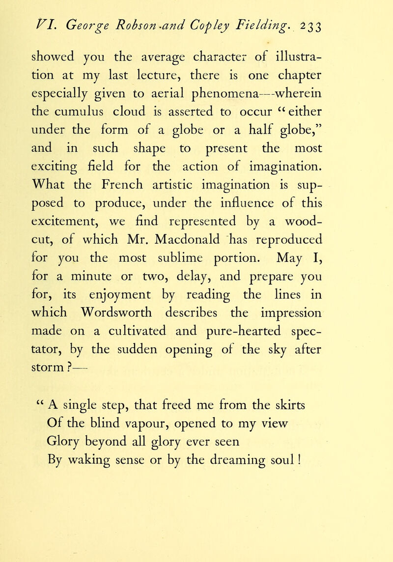 showed you the average character of illustra- tion at my last lecture, there is one chapter especially given to aerial phenomena—wherein the cumulus cloud is asserted to occur  either under the form of a globe or a half globe, and in such shape to present the most exciting field for the action of imagination. What the French artistic imagination is sup- posed to produce, under the influence of this excitement, we find represented by a wood- cut, of which Mr. Macdonald has reproduced for you the most sublime portion. May I, for a minute or two, delay, and prepare you for, its enjoyment by reading the lines in which Wordsworth describes the impression made on a cultivated and pure-hearted spec- tator, by the sudden opening of the sky after storm ?—  A single step, that freed me from the skirts Of the blind vapour, opened to my view Glory beyond all glory ever seen By waking sense or by the dreaming soul!
