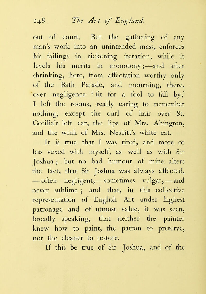 out of court. But the gathering of any man's work into an unintended mass, enforces his failings in sickening iteration, while it levels his merits in monotony \—and after shrinking, here, from affectation worthy only of the Bath Parade, and mourning, there, over negligence ' fit for a fool to fall by,' I left the rooms, really caring to remember nothing, except the curl of hair over St. Cecilia's left ear, the lips of Mrs. Abington, and the wink of Mrs. Nesbitt's white cat. It is true that I was tired, and more or less vexed with myself, as well as with Sir Joshua ; but no bad humour of mine alters the fact, that Sir Joshua was always affected, — often negligent,— sometimes vulgar, — and never sublime ; and that, in this collective representation of English Art under highest patronage and of utmost value, it was seen, broadly speaking, that neither the painter knew how to paint, the patron to preserve, nor the cleaner to restore. If this be true of Sir Joshua, and of the