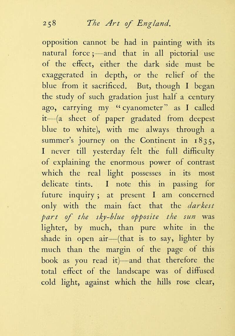 opposition cannot be had in painting with its natural force;—and that in all pictorial use of the effect, either the dark side must be exaggerated in depth, or the relief of the blue from it sacrificed. But, though I began the study of such gradation just half a century ago, carrying my cyanometer as I called it—(a sheet of paper gradated from deepest blue to white), with me always through a summer's journey on the Continent in 1835, I never till yesterday felt the full difficulty of explaining the enormous power of contrast which the real light possesses in its most delicate tints. I note this in passing for future inquiry ; at present I am concerned only with the main fact that the darkest part of the sky-blue opposite the sun was lighter, by much, than pure white in the shade in open air—(that is to say, lighter by much than the margin of the page of this book as you read it)—and that therefore the total effect of the landscape was of diffused cold light, against which the hills rose clear.