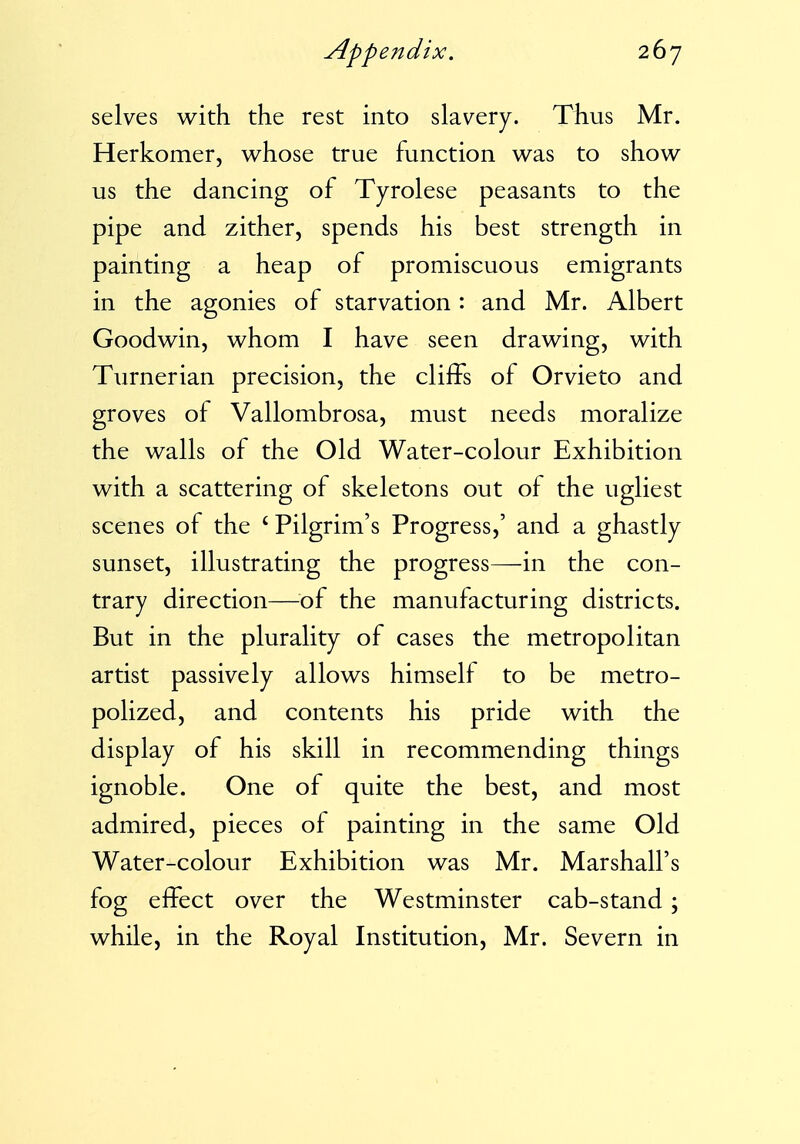 selves with the rest into slavery. Thus Mr. Herkomer, whose true function was to show us the dancing of Tyrolese peasants to the pipe and zither, spends his best strength in painting a heap of promiscuous emigrants in the agonies of starvation: and Mr. Albert Goodwin, whom I have seen drawing, with Turnerian precision, the cliffs of Orvieto and groves of Vallombrosa, must needs moralize the walls of the Old Water-colour Exhibition with a scattering of skeletons out of the ugliest scenes of the ' Pilgrim's Progress,' and a ghastly sunset, illustrating the progress—in the con- trary direction—of the manufacturing districts. But in the plurality of cases the metropolitan artist passively allows himself to be metro- polized, and contents his pride with the display of his skill in recommending things ignoble. One of quite the best, and most admired, pieces of painting in the same Old Water-colour Exhibition was Mr. Marshall's fog effect over the Westminster cab-stand; while, in the Royal Institution, Mr. Severn in