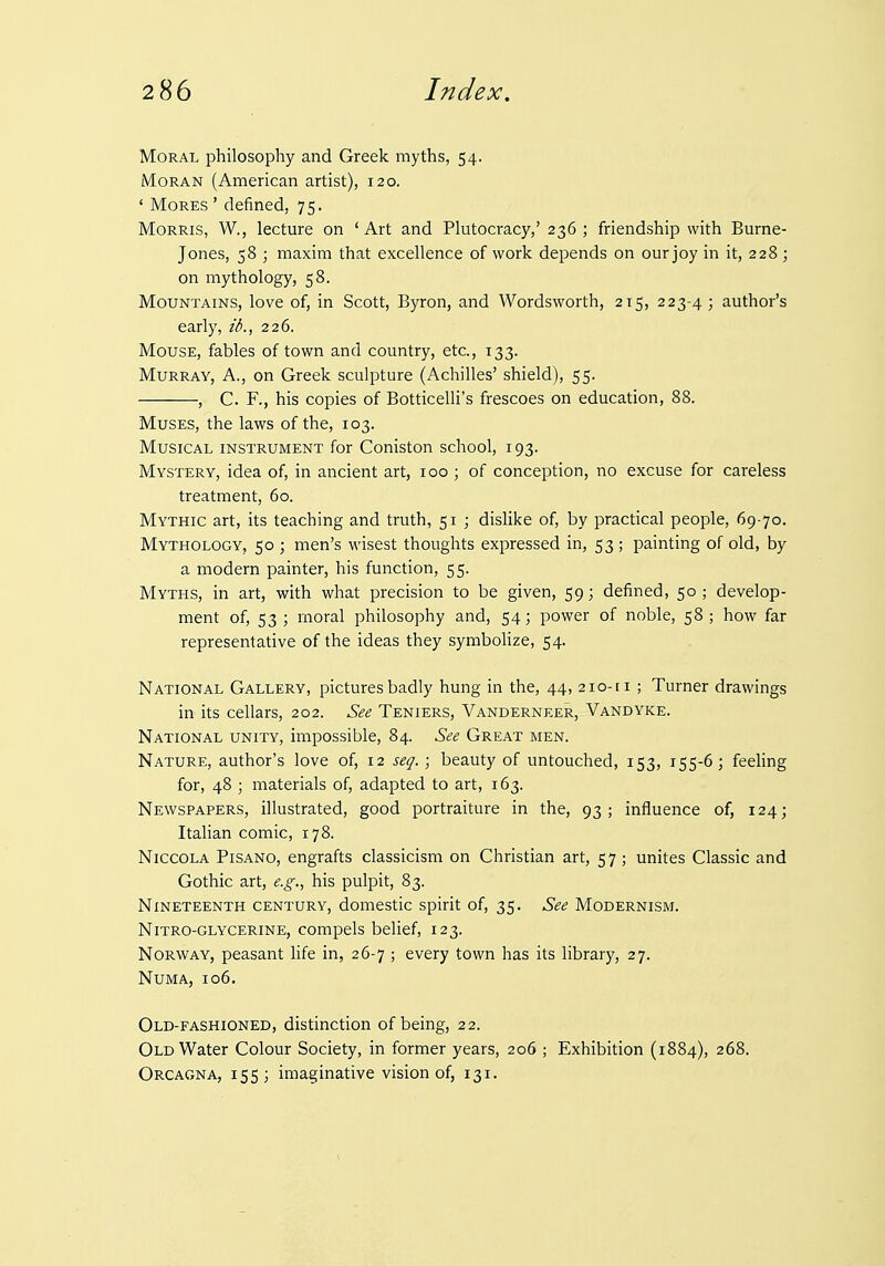 Moral philosophy and Greek myths, 54. MoRAN (American artist), 120. ' Mores ' defined, 75. Morris, W., lecture on ' Art and Plutocracy,' 236 ; friendship with Burne- Jones, 58 ; maxim that excellence of work depends on our joy in it, 228 ; on mythology, 58. Mountains, love of, in Scott, Byron, and Wordsworth, 215, 223-4; author's early, ib., 226. Mouse, fables of town and country, etc., 133. Murray, A., on Greek sculpture (Achilles' shield), 55. , C. F., his copies of Botticelli's frescoes on education, 88. Muses, the laws of the, 103. Musical instrument for Coniston school, 193. Mystery, idea of, in ancient art, 100 ; of conception, no excuse for careless treatment, 60. Mythic art, its teaching and truth, 51 ; dislike of, by practical people, 69-70. Mythology, 50 ; men's wisest thoughts expressed in, 53 ; painting of old, by a modern painter, his function, 55. Myths, in art, with what precision to be given, 59; defined, 50 ; develop- ment of, 53 ; moral philosophy and, 54; power of noble, 58 ; how far representative of the ideas they symbolize, 54. National Gallery, pictures badly hung in the, 44, 210-ri ; Turner drawings in its cellars, 202. See Teniers, Vanderneer, Vandyke. National unity, impossible, 84. See Great men. Nature, author's love of, 12 seq.; beauty of untouched, 153, 155-6; feeling for, 48 ; materials of, adapted to art, 163. Newspapers, illustrated, good portraiture in the, 93; influence of, 124; Italian comic, 178. NiccOLA PiSANO, engrafts classicism on Christian art, 57 ; unites Classic and Gothic art, e.g., his pulpit, 83. Nineteenth century, domestic spirit of, 35. See Modernism. NiTRO-GLYCERiNE, compels belief, 123. Norway, peasant life in, 26-7 ; every town has its library, 27. NUMA, 106. Old-fashioned, distinction of being, 22. Old Water Colour Society, in former years, 206 ; Exhibition (1884), 268. Orcagna, 155; imaginative vision of, 131.