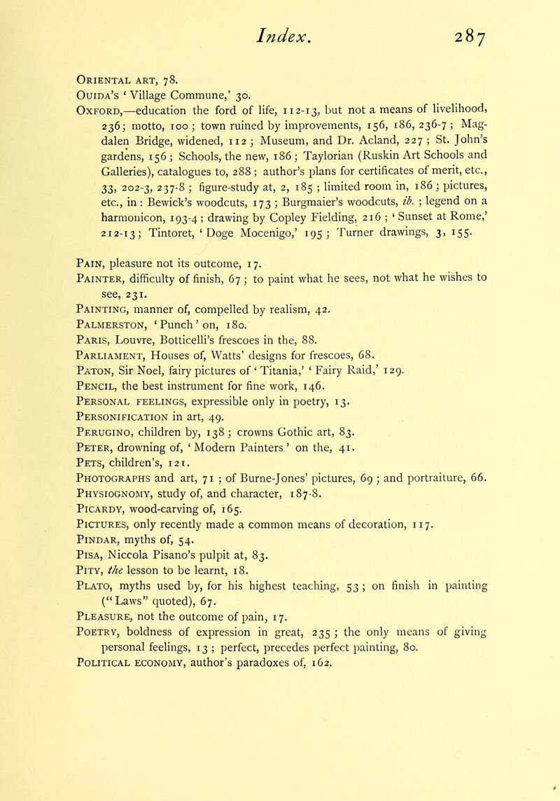 Oriental art, 78. Ouida's ' Village Commune,' 30. Oxford,—education the ford of life, 112-13, but not a means of livelihood, 236; motto, 100 ; town ruined by improvements, 156, 186, 236-7 ; Mag- dalen Bridge, widened, 112 ; Museum, and Dr. Acland, 227 ; St. John's gardens, 156 ; Schools, the new, 186; Taylorian (Ruskin Art Schools and Galleries), catalogues to, 288 ; author's plans for certificates of merit, etc., 33, 202-3, 237-8 ; figure-study at, 2, 185 ; Hmited room in, 186 ; pictures, etc., in: Bewick's woodcuts, 173 ; Burgmaier's woodcuts, ib. ; legend on a harmonicon, 193-4; drawing by Copley Fielding, 216 ; ' Sunset at Rome,' 212-13; Tintoret, 'Doge Mocenigo,' 195; Turner drawings, 3, 155. Pain, pleasure not its outcome, 17. Painter, difficulty of finish, 67; to paint what he sees, not what he wishes to see, 231. Painting, manner of, compelled by realism, 42. Palmerston, 'Punch'on, 180. Paris, Louvre, Botticelli's frescoes in the, 88. Parliament, Houses of. Watts' designs for frescoes, 68. Paton, Sir Noel, fairy pictures of ' Titania,' ' Fairy Raid,' 129. Pencil, the best instrument for fine work, 146. Personal feelings, expressible only in poetry, 13. Personification in art, 49. Perugino, children by, 138 ; crowns Gothic art, 83. Peter, drowning of, ' Modern Painters' on the, 41. Pets, children's, i2t. Photographs and art, 71 ; of Burne-Jones' pictures, 69 ; and portraiture, 66. Physiognomy, study of, and character, 187-8. Picardy, wood-carving of, 165. Pictures, only recently made a common means of decoration, 117. Pindar, myths of, 54. Pisa, Niccola Pisano's pulpit at, 83. Pity, the lesson to be learnt, 18. Plato, myths used by, for his highest teaching, 53 ; on finish in painting (Laws quoted), 67. Pleasure, not the outcome of pain, 17. Poetry, boldness of expression in great, 235 ; the only means of giving personal feelings, 13 ; perfect, precedes perfect painting, 80. Political economy, author's paradoxes of, 162.