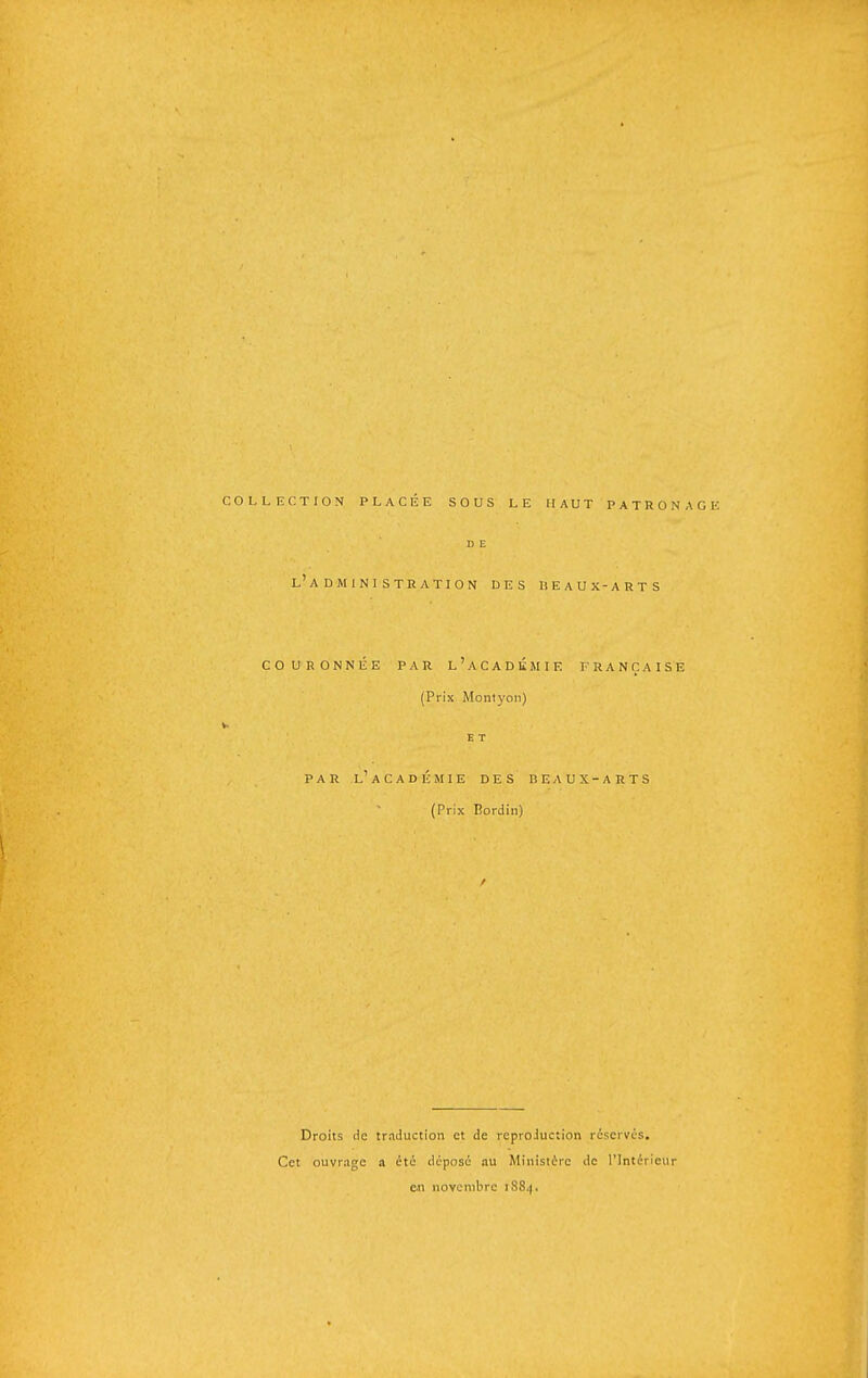 COLLECTION PLACÉE SOUS LE HAUT PATRONAGE D E l'administration des liEaux-arts COURONNÉE par l'aCADÉHIE FRANÇAISE (Prix Mont)'on) V. E T PAR l'ACADÉMIE DES BEAUX-ARTS (Prix Bordiii) Droits de traduction et de reproiuction réserves. Cet ouvrage a été déposé au Ministère de l'Intérieur c.n novembre 1884.