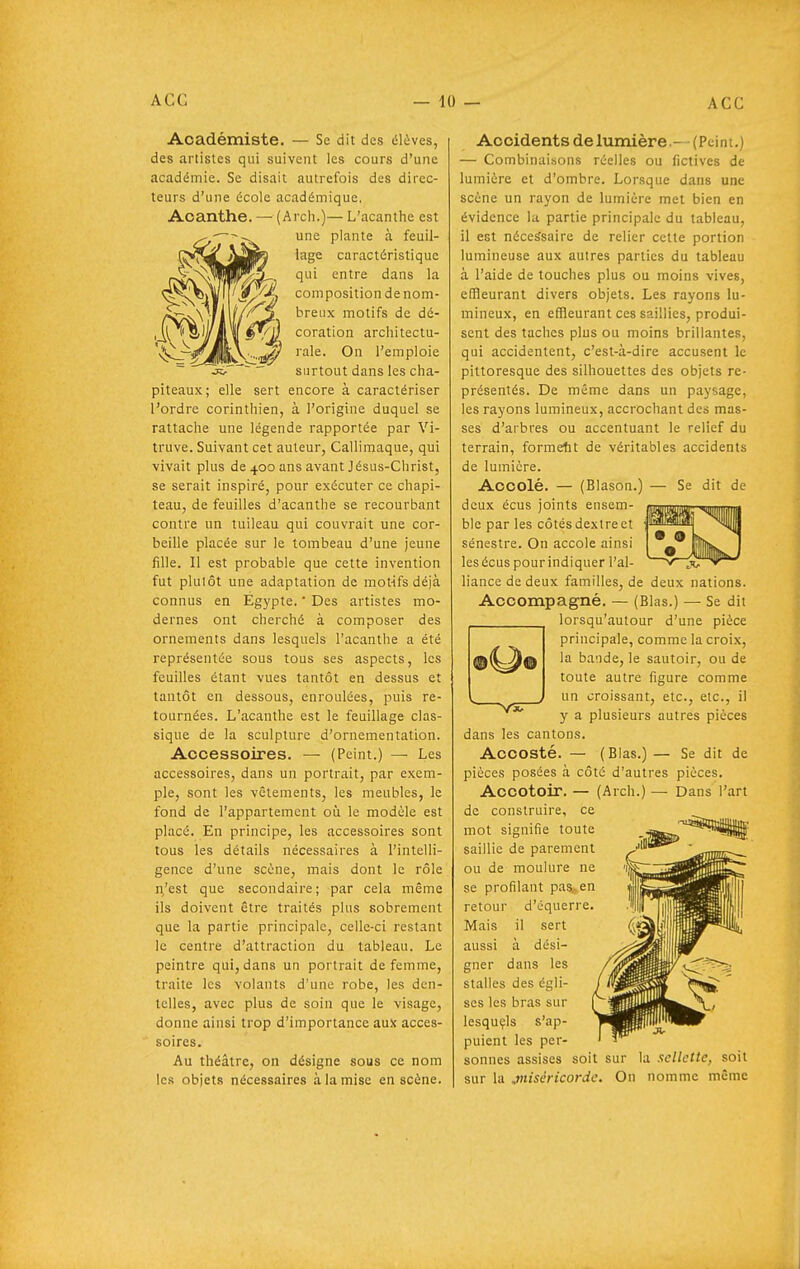 Académiste. — Se dit des élèves, des artistes qui suivent les cours d'une académie. Se disait autrefois des direc- teurs d'une école académique, Acanthe. — (Arch.)— L'acanthe est une plante à feuil- lage caractéristique qui entre dans la composition de nom- breux motifs de dé- coration architectu- ''^l^iiNc.'î^^ ° l'emploie jï> surtout dans les cha- piteaux; elle sert encore à caractériser l'ordre corinthien, à l'origine duquel se rattache une légende rapportée par Vi- truve. Suivant cet auteur, Callimaque, qui vivait plus de 4.00 ans avant Jésus-Christ, se serait inspiré, pour exécuter ce chapi- teau, de feuilles d'acanthe se recourbant contre un tuileau qui couvrait une cor- beille placée sur le tombeau d'une jeune fille. Il est probable que cette invention fut plutôt une adaptation de motifs déjà connus en Egypte. * Des artistes mo- dernes ont cherché à composer des ornements dans lesquels l'acanthe a été représentée sous tous ses aspects, les feuilles étant vues tantôt en dessus et tantôt en dessous, enroulées, puis re- tournées. L'acanthe est le feuillage clas- sique de la sculpture d'ornementation. Accessoires. — (Peint.) — Les accessoires, dans un portrait, par exem- ple, sont les vctementSj les meubles, le fond de l'appartement où le modèle est placé. En principe, les accessoires sont tous les détails nécessaires à l'intelli- gence d'une scène, mais dont le rôle n'est que secondaire; par cela même ils doivent être traités plus sobrement que la partie principale, celle-ci restant le centre d'attraction du tableau. Le peintre qui, dans un portrait de femme, traite les volants d'une robe, les den- telles, avec plus de soin que le visage, donne ainsi trop d'importance aux acces- soires. Au théâtre, on désigne sous ce nom les objets nécessaires à la mise en scène. Accidents de lumière.— (Peint.) — Combinaisons réelles ou fictives de lumière et d'ombre. Lorsque dans une scène un rayon de lumière met bien en évidence la partie principale du tableau, il est nécessaire de relier cette portion lumineuse aux autres parties du tableau à l'aide de touches plus ou moins vives, effleurant divers objets. Les rayons lu- mineux, en effleurant ces saillies, produi- sent des taches plus ou moins brillantes, qui accidentent, c'est-à-dire accusent le pittoresque des silhouettes des objets re- présentés. De même dans un paysage, les rayons lumineux, accrochant des mas- ses d'arbres ou accentuant le relief du terrain, formetit de véritables accidents de lumière. Accolé. — (Blason.) deux écus joints ensem- ble par les côtés dextreet sénestre. On accole ainsi les écus pour indiquer l'al- liance de deux familles, de deux nations. Accompagné. — (Blas.) — Se dit lorsqu'autour d'une pièce principale, comme la croix, la bande, le sautoir, ou de toute autre figure comme Se dit de un croissant. il y a plusieurs autres pièces dans les cantons. Accosté. — (Bias.) — Se dit de pièces posées à côté d'autres pièces. Accotoir. — (Arch.) — Dans l'art de construire, ce mot signifie toute saillie de parement ou de moulure ne se profilant pas., en retour d'équerre. Mais il sert aussi à dési- gner dans les stalles des égli- ses les bras sur lesquçls s'ap- puient les per- sonnes assises soit sur la sellette, soit sur la .miséricorde. On nomme même