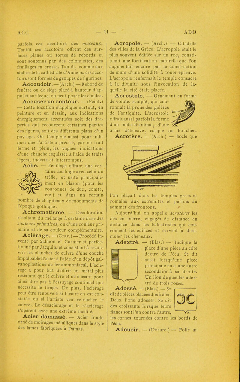 parfois ces accotoirs des museaux. Tantôt ces accotoirs olVrent des sur- faces planes ou sortes de rebords et sont soutenus par des colonnettes, des feuillages en crosse. Tantôt, comme aux stalles de la cathédrale d'A miens, ces acco- toirs sont formés de groupes de figurines. Accoudoir. — (Arch.) — Rebord de fenêtre ou de siège placé à hauteur d'ap- pui et sur lequel on peut poser les coudes. Accuser un contour. — (Peint.) ■— Cette locution s'applique surtout, en peinture et en dessin, aux indications énergiquement accentuées soit des dra- peries qui recouvrent certaines parties des figures, soit des différents plans d'un paysage. On l'emploie aussi pour indi- quer que l'artiste a précisé, par un trait ferme et plein, les vagues indications d'une ébauche esquissée à l'aide de traits légers, indécis et interrompus. Ache. — Feuillage offrant une cer- taine analogie avec celui du trèfle, et usité principale- ment en blason (pour les couronnes de duc, comte, etc.) et dans un certain^ nombre de chapiteaux de monuments de l'époque gothique. Achromatisme. — Décoloration résultant du mélange à certaine dose des couleurs primaires, ou d'une couleur pri- maire et de sa couleur complémentaire. Aciérage.—(Grav.) —Procédé in- venté par Salmon et Garnier et perfec- tionné par Jacquin, et consistant à recou- vrir les planches de cuivre d'une couche impalpable d'acier à l'aide d'un dépôt gal- vanoplastique de fer ammoniacal. L'acié- rage a pour but d'offrir un métal plus résistant que le cuivre et ne s'usant pour ainsi dire pas à l'essuyage continuel que nécessite le tirage. De plus, l'aciérage peut être renouvelé si l'usure en est con- statée ou si l'artiste veut retoucher le cuivre. Le désaciérage et le réaciérage s'opèrent avec une extrême facilité. Acier damassé. — Acier fondu orné de moirages métalliques dans le style des lames fabriquées à Damas. Acropole. — (Arch.) — Citadelle des villes de la Grèce. L'acropole était le plus souvent édifiée sur un roc, consti- tuant une fortification naturelle que l'on augmentait encore par la construction de murs d'une solidité à toute épreuve. L'acropole renfermait le temple consacré à la divinité sous l'invocation de la- quelle la cité était placée. Acrostole. — Ornement en forme de volute, sculpté, qui cou- ronnait la proue des galères de l'antiquité. L'acrostole offrait aussi parfois la forme d'un mufle d'animal, d'une arme défensive, casque ou bouclier. Acrotère. — (Arch.) — Socle que l'on plaçait dans les temples grecs et romains aux extrémités et parfois au sommet des frontons. J Aujourd'hui on appelle acrotères les dés en pierre, engagés de distance en distance dans les balustrades qui cou- ronnent les édifices et servent à dissi- muler les chéneaux. Adextré. — (Blas.) — Indique la place d'une pièce au côté dextre de l'écu. Se dit aussi lorsqu'une pièce principale en a une autre secondaire à sa droite. Un lion de gueules adex- tré de trois roses. Adossé. — (Blas.) — Se dit de pièces placécsdos à dos. Deux lions adossés. Se dit des croissants lorsque leurs flancs sont l'un contre l'autre, les cornes tournées contre les bords de l'écu. Adoucir. — (Dorure.) — Polir un