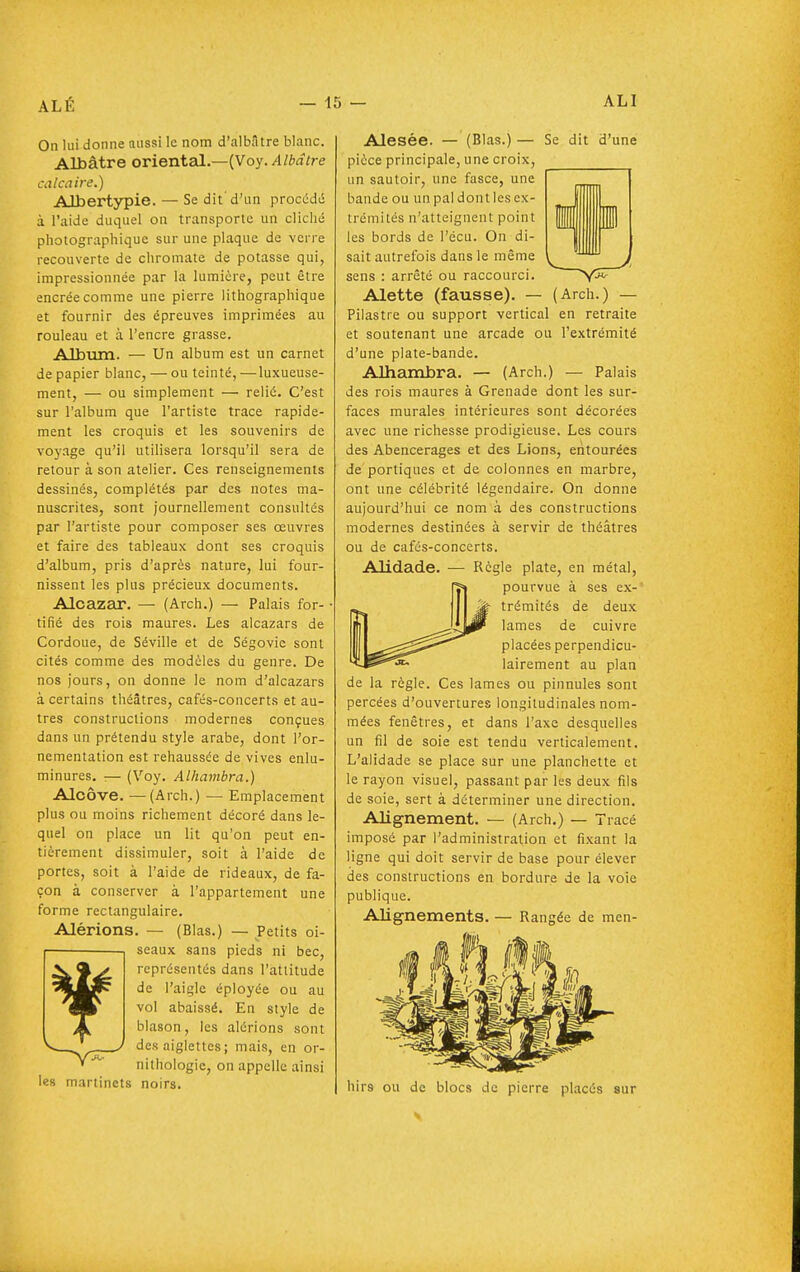 On lui donne aussi le nom d'albâtre blanc. Albâtre orienteil.—(Voy./l/*flfre calcaire.) Albertypie. — Se dit'd'un procédé à l'aide duquel on transporte un cliché photographique sur une plaque de verre recouverte de chromate de potasse qui, impressionnée par la lumière, peut être encrée comme une pierre lithographique et fournir des épreuves imprimées au rouleau et à l'encre grasse. Album. — Un album est un carnet de papier blanc, — ou teinté, —luxueuse- ment, — ou simplement — relié. C'est sur l'album que l'artiste trace rapide- ment les croquis et les souvenirs de voj'age qu'il utilisera lorsqu'il sera de retour à son atelier. Ces renseignements dessinés, complétés par des notes ma- nuscrites, sont journellement consultés par l'artiste pour composer ses oeuvres et faire des tableaux dont ses croquis d'album, pris d'après nature, lui four- nissent les plus précieux documents. Alcazar. — (Arch.) — Palais for- tifié des rois maures. Les alcazars de Cordoue, de Séville et de Ségovie sont cités comme des modèles du genre. De nos jours, on donne le nom d'alcazars à certains théâtres, cafés-concerts et au- tres constructions modernes conçues dans un prétendu style arabe, dont l'or- nementation est rehaussée de vives enlu- minures. :— (Voy. Alhambra.) Alcôve. —(Arch.) — Emplacement plus ou moins richement décoré dans le- quel on place un lit qu'on peut en- tièrement dissimuler, soit à l'aide de portes, soit à l'aide de rideaux, de fa- çon à conserver à l'appartement une forme rectangulaire. Alérions. — (Blas.) — Petits oi- seaux sans pieds ni bec, représentés dans l'attitude de l'aigle éployée ou au vol abaissé. En style de blason, les alérions sont des aigiettes; mais, en or- nithologie, on appelle ainsi es martinets noirs. Alésée. — (Blas.) — Se dit d'une pièce principale, une croix, un sautoir, une fasce, une bande ou un pal dont les ex- trémités n'atteignent point les bords de l'écu. On di- sait autrefois dans le même sens : arrêté ou raccourci. Alette (fausse). — (Arch.) — Pilastre ou support vertical en retraite et soutenant une arcade ou l'extrémité d'une plate-bande. Alhambra. — (Arch.) — Palais des rois maures à Grenade dont les sur- faces murales intérieures sont décorées avec une richesse prodigieuse. Les cours des Abencerages et des Lions, entourées de portiques et de colonnes en marbre, ont une célébrité légendaire. On donne aujourd'hui ce nom à des constructions modernes destinées à servir de théâtres ou de cafés-concerts. Alidade. — Règle plate, en métal, pourvue à ses ex-' trémités de deux lames de cuivre placées perpendicu- lairement au plan de la règle. Ces lames ou pinnules sont percées d'ouvertures longitudinales nom- mées fenêtres, et dans l'axe desquelles un fil de soie est tendu verticalement. L'alidade se place sur une planchette et le rayon visuel, passant par les deux fils de soie, sert à déterminer une direction. Alignement. — (Arch.) — Tracé imposé par l'administration et fixant la ligne qui doit servir de base pour élever des constructions en bordure de la voie publique. Alignements. — Rangée de men- hirs ou de blocs de pierre placés sur