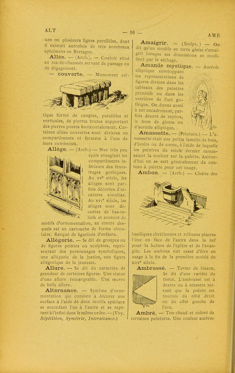 ALT — 16 une ou plusieurs lignes parallèles, dont il existait autrefois de tris nombreux spécimens en Bretagne. Allée. — (Arch.), — Couloir situé au rez-de-chaussée servant de passage ou de dégagement. — couverte. — Monument cel- AMlî tique formé de rangées, parallèles et verticales, de pierres brutes supportant des pierres posées horizontalement. Cer- taines allées couvertes sont divisées en compartiments et fermées à l'une de leurs extrémités. Allège. — (Arch.) — Mur très peu épais aveuglant les compartiments in- férieurs des fenes- trages gothiques. Au xv<' siècle, les allèges sont par- fois décorées d'ar- catures simulé-es. Au xvi siècle, les allèges sont dé- corées de bas-re- liefs et souvent de motifs d'ornementation, au centre des- quels est un cartouche de forme circu- laire, flanqué de figurines d'enfants. Allégorie. — Se dit de groupes ou de figures peintes ou sculptées, repré- sentant des personnages symboliques, une allégorie de la justice, une figure allégorique de la jeunesse. Allure. — Se dit du caractère de grandeur de certaines figures. Une statue d'une allure remarquable. Une œuvre de belle allure. Alternance. — Système d'orne- mentation qui consiste à décorer une surface à l'aide de deux motifs spéciaux se succédant l'un à l'autre et se répé- tant à l'infini dans le même ordre.— (Voy. Répétition, Symétrie, Intersécance.) Amaigrir. - (Sculpt.) — On du qu'un modèle en terre glaise s'amai- grit lorsque ses dimensions se modi- fient par le sécliage. Amande mystique. — Auréole elliptique enveloppant les représentations de figures divines dans les tableaux des peintres primitifs ou dans les verrières de l'art go- thique. On donne aussi à cet encadrement, par- fois décoré de rayons, le nom de gloire ou d'auréole elliptique. Amassette. — (Peinture.) — L'a- massette était une petite lamelle de bois, d'ivoire ou de corne, à l'aide de laquelle les peintres du siècle dernier ramas- saient la couleur sur la palette. Aujour- d'hui on se sert généralement du cou- teau à palette pour cet usage. Ambon. — (Arch.) — Chaire des basiliques chrétiennes et tribunes placées l'une en face de l'autre dans la nef pour la lecture de l'épître et de l'évan- gile. Les ambons ont cessé d'être en usage à la fin de la première moitié du xni siècle. Ambrassé. — Terme de blason. Se dit d'une variété du tiercé. L'ambrassé est à dextre ou à sénestre sui- vant que la pointe est tournée du côté droit ou du côté gauche de l'écu. Ambré. — Ton chaud et coloré de certaines peintures. Une couleur ambrée