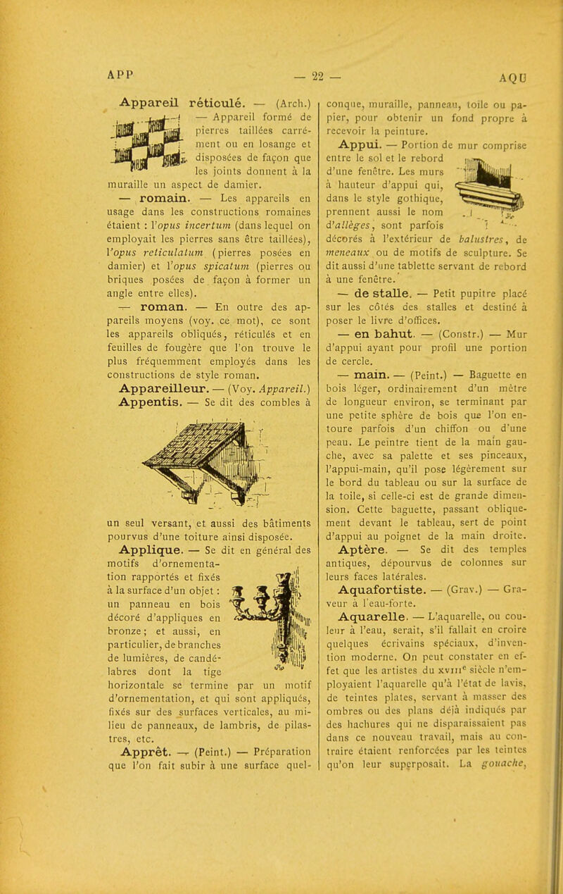 Appareil réticulé. — (Arch.) — Appareil formé de pierres taillées carré- ment ou en losange et 1^ disposées de façon que les joints donnent à la muraille un aspect de damier. — romain. — Les appareils en usage dans les constructions romaines étaient : Yopus incertum (dans lequel on employait les pierres sans être taillées), Vopus reticulalum (pierres posées en damier) et Yopus spicalum (pierres ou briques posées de façon à former un angle entre elles). — roman. — En outre des ap- pareils moyens (voy. ce mot), ce sont les appareils obliqués, réticulés et en feuilles de fougère que l'on trouve le plus fréquemment employés dans les constructions de style roman. Appareilleur. — (Voy. Appareil.) Appentis. — Se dit des combles à un seul versant, et aussi des bâtiments pourvus d'une toiture ainsi disposée. Applique. — Se dit en général des motifs d'ornementa- tion rapportés et fixés à la surface d'un objet : un panneau en bois décoré d'appliques en bronze; et aussi, en particulier, de branches de lumières, de candé- labres dont la tige horizontale se termine par un motif d'ornementation, et qui sont appliqués, fixés sur des surfaces verticales, au mi- lieu de panneaux, de lambris, de pilas- tres, etc. Apprêt, —r (Peint.) — Préparation que l'on fait subir à une surface quel- conque, muraille, panneau, toile ou pa- pier, pour obtenir un fond propre à recevoir la peinture. Appui. — Portion de mur comprise entre le sol et le rebord d'une fenêtre. Les murs à hauteur d'appui qui, dans le style gothique, prennent aussi le nom d'allégés, sont parfois 1 * ■ décorés à l'extérieur de baluslres, de meneaux ou de motifs de sculpture. Se dit aussi d'ime tablette servant de rebord à une fenêtre. — de stadle. — Petit pupitre placé sur les côtés des stalles et destiné à poser le livre d'offices. — en bahut. — (Constr.) — Mur d'appui ayant poui profil une portion de cercle. — main. — (Peint.) — Baguette en bois léger, ordinairement d'un mètre de longueur environ, se terminant par une petite sphère de bois que l'on en- toure parfois d'un chiffon ou d'une peau. Le peintre tient de la main gau- che, avec sa palette et ses pinceaux, l'appui-main, qu'il pose légèrement sur le bord du tableau ou sur la surface de la toile, si celle-ci est de grande dimen- sion. Cette baguette, passant oblique- ment devant le tableau, sert de point d'appui au poignet de la main droite. Aptère. — Se dit des temples antiques, dépourvus de colonnes sur leurs faces latérales. Aquafortiste. — (Grav.) — Gra- veur à l'eau-forte. Aquarelle. — L'aquarelle, ou cou- leur à l'eau, serait, s'il fallait en croire quelques écrivains spéciaux, d'inven- tion moderne. On peut constater en ef- fet que les artistes du xviii siècle n'em- ployaient l'aquarelle qu'à l'état de lavis, de teintes plates, servant à masser des ombres ou des plans déjà indiqués par des hachures qui ne disparaissaient pas dans ce nouveau travail, mais au con- traire étaient renforcées par les teintes qu'on leur superposait. La gouache,