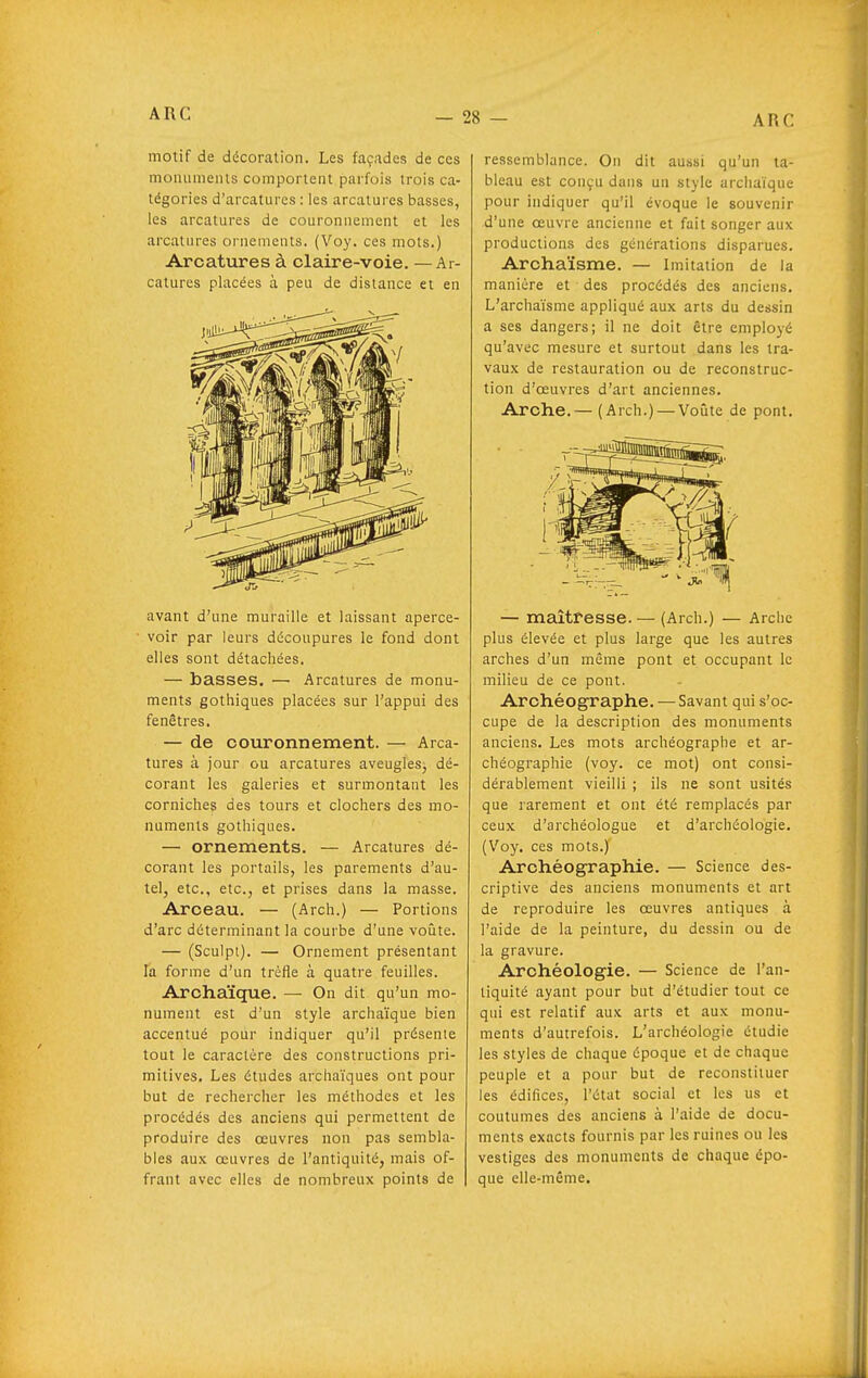 motif de décoration. Les façades de ces moiuimenis comportent parfois trois ca- tégories d'arcatures : les arcatures basses, les arcatures de couronnement et les arcatures ornements. (Voy. ces mots.) Arcatures à claire-voie. —Ar- catures placées à peu de distance et en avant d'une muraille et laissant aperce- voir par leurs découpures le fond dont elles sont détachées. — basses. — Arcatures de monu- ments gothiques placées sur l'appui des fenêtres. — de couronnement. — Arca- tures à jour ou arcatures aveugles, dé- corant les galeries et surmontant les corniches des tours et clochers des mo- numents gothiques. — ornements. — Arcatures dé- corant les portails, les parements d'au- tel, etc., etc., et prises dans la masse. Arceau. — (Arch.) — Portions d'arc déterminant la courbe d'une voûte. — (Sculpt). — Ornement présentant Ta forme d'un trèfle à quatre feuilles. Archaïque. — On dit qu'un mo- nument est d'un style archaïque bien accentué pour indiquer qu'il présente tout le caractère des constructions pri- mitives. Les études archaïques ont pour but de rechercher les méthodes et les procédés des anciens qui permettent de produire des œuvres non pas sembla- bles aux œuvres de l'antiquité, mais of- frant avec elles de nombreux points de ressemblance. On dit aussi qu'un ta- bleau est conçu dans un style archaïque pour indiquer qu'il évoque le souvenir d'une œuvre ancienne et fait songer aux productions des générations disparues. Archaïsme. — Imitation de la manière et des procédés des anciens. L'archaïsme appliqué aux arts du dessin a ses dangers; il ne doit être employé qu'avec mesure et surtout dans les tra- vaux de restauration ou de reconstruc- tion d'œuvres d'art anciennes. Arche.— (Arch.) — Voiite de pont. — maîtresse. — (Arch.) — Arche plus élevée et plus large que les autres arches d'un même pont et occupant le milieu de ce pont. Archéographe. — Savant qui s'oc- cupe de la description des monuments anciens. Les mots archéographe et ar- chéographie (voy. ce mot) ont consi- dérablement vieilli ; ils ne sont usités que rarement et ont été remplacés par ceux d'archéologue et d'archéologie. (\'oy. ces mots.) Archéographie. — Science des- criptive des anciens monuments et art de reproduire les œuvres antiques à l'aide de la peinture, du dessin ou de la gravure. Archéologie. — Science de l'an- tiquité ayant pour but d'étudier tout ce qui est relatif aux arts et aux monu- ments d'autrefois. L'archéologie étudie les styles de chaque époque et de chaque peuple et a pour but de reconstituer les édifices, l'état social et les us et coutumes des anciens à l'aide de docu- ments exacts fournis par les ruines ou les vestiges des monuments de chaque épo- que elle-même.