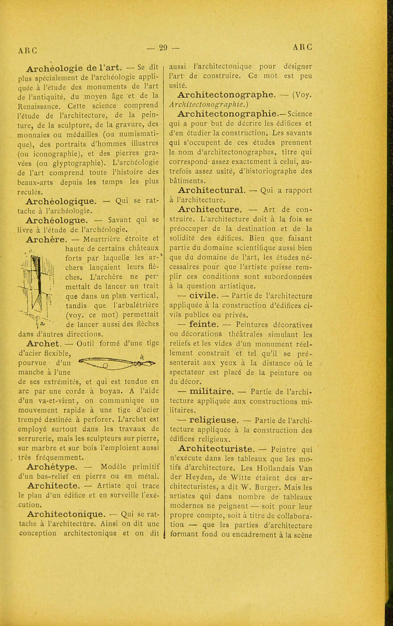 Archéologie de l'art. — Se dit plus spécialement de l'archéologie appli- quée à l'étude des monuments de l'art de l'antiquité, du moyen âge et de la Renaissance. Cette science comprend l'étude de l'architecture, de la pein- ture, de la sculpture, de la gravure, des monnaies ou médailles (ou numismati- que), des portraits d'hommes illustres (ou iconographie), et des pierres gra- vées (ou glyptographie). L'archéologie de l'art comprend toute l'histoire des beaux-arts depuis les temps les plus reculés. Archéologique. — Qui se rat- tache à l'archéologie. Archéologue. — Savant qui se livre à l'étude de l'archéologie. Archère. — Meurtrière étroite et „ haute de certains châteaux forts par laquelle les'ar-' chers lançaient leurs flè- ches. L'archère ne per- mettait de lancer un trait que dans un plan vertical, tandis que l'arbalétrière (voy. ce mot) permettait de lancer aussi des flèches dans d'aulres directions. Archet. — Outil formé d'une tige d'acier flexible, pourvue d'un manche à l'une de ses extrémités, et qui est tendue en arc par une corde à boyau. A l'aide d'un va-et-vient, on communique un mouvement rapide à une tige d'acier trempé destinée à perforer. L'archet est employé surtout dans les travaux de serrurerie, mais les sculpteurs sur pierre, sur marbre et sur bois l'emploient aussi très fréquemment. Archétype. — Modèle primitif d'un bas-relief en pierre ou en métal. Architecte. — Artiste qui trace le plan d'un édifice et en surveille l'exé- cution. Architectonique. — Qui se rat- tache à l'architecture. Ainsi on dit une conception architectonique et on dit aussi l'architecloiiique pour désigner l'art de construire. Ce mot est peu usité. Architectonographe. — (Voy. Architectonographie.) Arohitectonographie.— Science qui a pour but de décrire les édifices et d'en étudier la construction. Les savants qui s'occupent de ces études prennent le nom d'architectonographes, titre qui correspond assez exactement à celui, au- trefois assez usité, d'historiographe des bâtiments. Architectural. — Qui a rapport à l'architecture. Architecture. — Art de con- struire. L'architecture doit à la fois se préoccuper de la destination et de la solidité des édifices. Bien que faisant partie du domaine scientifique aussi bien que du domaine de l'art, les études né- cessaires pour que l'artiste puisse rem- plir ces conditions sont subordonnées à la question artistique. — civile. — Partie de l'architecture appliquée à la construction d'édifices ci- vils publics ou privés. — feinte. — Peintures décoratives ou décorations théâtrales simulant les reliefs et les vides d'un monument réel- lement construit et tel qu'il se pré- senterait aux yeux à la distance oii le spectateur est placé de la peinture ou du décor. — militaire. — Partie de l'archi- tecture appliquée aux constructions mi- litaires. — religieuse. — Partie de l'archi- tecture appliquée à la construction des édifices religieux. Architecturiste. — Peintre qui n'exécute dans les tableaux que les mo- tifs d'architecture. Les Hollandais Van der Heyden, de Witte étaient des ar- chitecturistes, a dit W. Burger. Mais les artistes qui dans nombre de tableaux modernes ne peignent — soit pour leur propre compte, soit à titre de collabora- tion — que les parties d'architecture formant fond ou encadrement à la scène