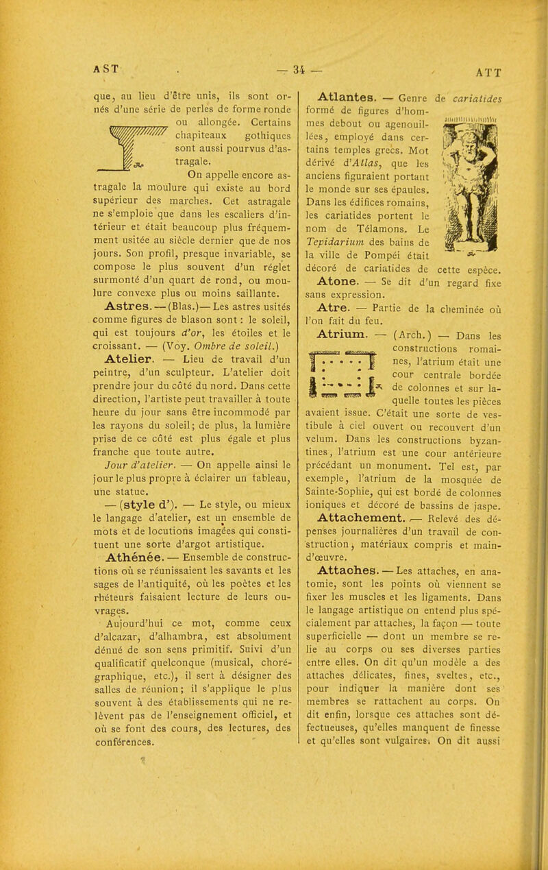 que, au lieu d'être unis, ils sont or- nés d'une série de perles de forme ronde ^^^^ ou allongée. Certains ^^'^^^ chapiteaux gothiques sont aussi pourvus d'as- tragale. On appelle encore as- tragale la moulure qui existe au bord supérieur des marches. Cet astragale ne s'emploie que dans les escaliers d'in- térieur et était beaucoup plus fréquem- ment usitée au siècle dernier que de nos jours. Son profil, presque invariable, se compose le plus souvent d'un réglet surmonté d'un quart de rond, ou mou- lure convexe plus ou moins saillante. Astres. — (Blas.)—Les astres usités comme figures de blason sont : le soleil, qui est toujours d'or, les étoiles et le croissant. — (Voy. Ombre de soleil.) Atelier. — Lieu de travail d'un peintre, d'un sculpteur. L'atelier doit prendre jour du côté du nord. Dans cette direction, l'artiste peut travailler à toute heure du jour sans être incommodé par les rayons du soleil; de plus, la lumière prise de ce côté est plus égale et plus franche que toute autre. Jour d'atelier. — On appelle ainsi le jour le plus propre à éclairer un tableau, une statue. — (style d'). — Le style, ou mieux le langage d'atelier, est un ensemble de mots et de locutions imagées qui consti- tuent une sorte d'argot artistique. Athénée. — Ensemble de construc- tions où se réunissaient les savants et les sages de l'antiquité, où les poètes et les rhéteurs faisaient lecture de leurs ou- vrages. Aujourd'hui ce mot, comme ceux d'alcazar, d'alhambra, est absolument dénué de son sens primitif. Suivi d'un qualificatif quelconque (musical, choré- graphique, etc.), il sert à désigner des salles de réunion; il s'applique le plus souvent à des établissements qui ne re- lèvent pas de l'enseignement officiel, et où se font des cours, des lectures, des conférences. iiiiiinhuniuiltii Atlantes. — Genre de cariatides formé de figures d'hom- mes debout ou agenouil- lées, employé dans cer- tains temples grecs. Mot dérivé d'Atlas, que les anciens figuraient portant le monde sur ses épaules. Dans les édifices romains, les cariatides portent le nom de Télamons. Le Tepidarium des bains de la ville de Pompéi était décoré de cariatides de cette espèce. Atone. — Se dit d'un regard fixe sans expression. Atre. — Partie de la cheminée où l'on fait du feu. Atrium. — (Arch.) — Dans les constructions romai- nes, l'atrium était une S' l l ^ cour centrale bordée '*** 1^ de colonnes et sur la- quelle toutes les pièces avaient issue. C'était une sorte de ves- tibule à ciel ouvert ou recouvert d'un vélum. Dans les constructions byzan- tines, l'atrium est une cour antérieure précédant un monument. Tel est, par exemple, l'atrium de la mosquée de Sainte-Sophie, qui est bordé de colonnes ioniques et décoré de bassins de jaspe. Attachement. ,— Relevé des dé- penses journalières d'un travail de con- struction, matériaux compris et main- d'œuvre. Attaches. — Les attaches, en ana- tomie, sont les points où viennent se fixer les muscles et les ligaments. Dans le langage artistique on entend plus spé- cialement par attaches, la façon — toute superficielle — dont un membre se re- lie au corps ou ses diverses parties entre elles. On dit qu'un modèle a des attaches délicates, fines, svcites, etc., pour indiquer la manière dont ses membres se rattachent au corps. On dit enfin, lorsque ces attaches sont dé- fectueuses, qu'elles manquent de finesse et qu'elles sont vulgaires. On dit aussi