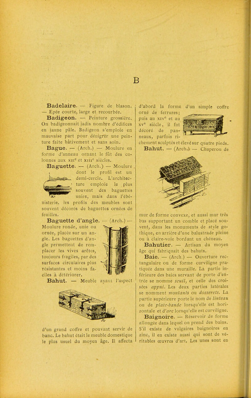 B 1 illliniimii. Badelaire. — Figure de blason. — Épée courte, large et recourbée. Badigeon. — Peinture grossière. On badigeonnait jadis nombre d'édifices en jaune pâle. Badigeon s'emploie en mauvaise part pour dénigrer une pein- ture faite hâtivement et sans soin. Bague. — (Arch.) — Moulure en forme d'anneau ornant le fût des co- lonnes aux xii et xiii siècles. Baguette. — (Arch.) — Moulure dont le profil est un demi-cercle. L'architec- ture emploie le plus souvent des baguettes unies, mais dans l'ébé- nisterie. les profils des meubles sont souvent décorés de baguettes ornées de feuilles. Baguette d'angle. Moulure ronde, unie ou ornée, placée sur un an- gle. Les baguettes d'an- gle permettent de rem- placer les vives arêtes, toujours fragiles, par des surfaces circulaires plus résistantes et moins fa- ciles à détériorer. Bahut. — Meuble ayant l'aspect (Arch.) — d'un simple coffre d'un grand coffre et pouvant servir de banc. Le bahut était le meuble domestique le plus usuel du moyen âge. Il affecta d'abord la forme orné de ferrures; puis au xiv et au xv siècle, il fut décoré de pan- neaux, parfois ri- chement sculptés et élevé sur quatre pieds. Bahut. — (Arch.) — Chaperon de inur de forme convexe, et aussi mur très bas supportant un comble et placé sou- vent, dans les monuments de style go- thique, en arrière d'une balustrade pleine ou à claire-voie bordant un chéneau. Bahutier. — Artisan du moyen âge qui fabriquait des bahuts. Baie. — (Arch.) — Ouverture rec- tangulaire ou de forme curviligne pra- tiquée dans une muraille. La partie in- férieure des baies servant de porte d'en- trée se nomme seuil, et celle des croi- sées appui. Les deux parties latérales se nomment montants ou dosserets. La partie supérieure porte le nom de linteau ou de plate-bande lorsqu'elle est hori- zontale et d'arc lorsqu'elle est curviligne. Baignoire. — Réservoir de forme allongée dans lequel on prend des bains. S'il existe de vulgaires baignoires en zinc, il en existe aussi qui sont de vé- ritables oeuvres d'art. Les unes sont en