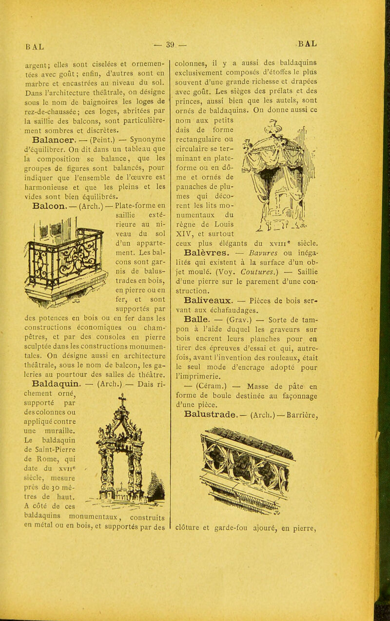 argent; elles sont ciselées et ornemen- tées avec goût ; enfin, d'autres sont en marbre et encastrées au niveau du sol. Dans l'architecture théâtrale, on désigne sous le nom de baignoires les loges de rez-de-chaussée; ces loges, abritées par la saillie des balcons, sont particulière- ment sombres et discrètes. Balancer. — (Peint.) — Synonyme d'équilibrer. On dit dans un tableau que la composition se balance, que les groupes de figures sont balancés, pour indiquer que l'ensemble de l'œuvre est harmonieuse et que les pleins et les vides sont bien équilibrés. Balcon. — (Arch.) — Plate-forme en saillie exté- rieure au ni- veau du sol d'un apparte- ment. Les bal- cons sont gar- nis de balus- trades en bois, en pierre ou en fer, et sont supportés par des potences en bois ou en fer dans les constructions économiques ou cham- pêtres, et par des consoles en pierre sculptée dans les constructions monumen- tales. Oa désigne aussi en architecture théâtrale, sous le nom de balcon, les ga- leries au pourtour des salles de théâtre. Baldaquin. — (Arch.) — Dais ri- chement orné^ supporté par des colonnes ou appliqué contre une muraille. Le baldaquin de Saint-Pierre de Rome, qui date du xvue siècle, mesure près de 30 mè- tres de haut. A côté de ces baldaquins monumentaux, construits en métal ou en bois, et supportés par des colonnes, il y a aussi des baldaquins exclusivement composés d'élofles le plus souvent d'une grande richesse et drapées avec goût. Les sièges des prélats et des princes, aussi bien que les autels, sont ornés de baldaquins. On donne aussi ce nom aux petits dais de forme rectangulaire ou circulaire se ter- minant en plate- forme ou en dô- me et ornés de panaches de plu- mes qui déco- rent les lits mo- numentaux du règne de Louis XIV, et surtout ceux plus élégants Balèvres. — Bavures ou inéga- lités qui existent à la surface d'un ob- jet moulé. (Voy. Coutures.) — Saillie d'une pierre sur le parement d'une con- struction. Baliveaux. — Pièces de bois ser- vant aux échafaudages. Balle. — (Grav.) — Sorte de tam- pon à l'aide duquel les graveurs sur bois encrent leurs planches pour en tirer des épreuves d'essai et qui, autre- fois, avant l'invention des rouleaux, était le seul mode d'encrage adopte pour l'imprimerie. — (Céram.) — Masse de pâte en forme de boule destinée au façonnage d'une pièce. Balustrade. — (Arch.) —Barrière, du XVIII ' siècle. clôture et garde-fou ajouré, en pierre,