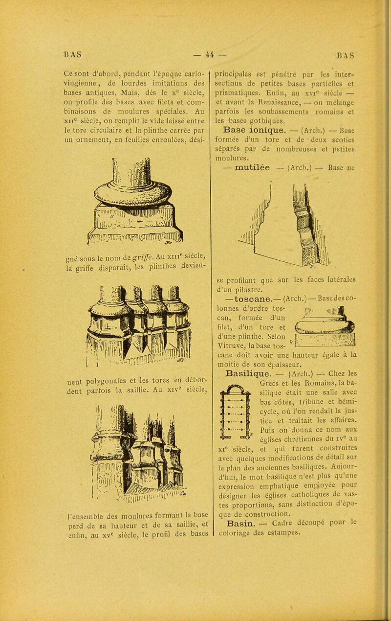 Ce sont d'abord, pendant Tiipoquc carlo- vingienne, de lourdes imitations des bases antiques. Mais, dès le siùcle, on profile des bases avec filets et com- binaisons de moulures spéciales. Au xii siècle, on remplit le vide laissé entre le tore circulaire et la plinthe carrée par un ornement, en feuilles enroulées, dési- gné sous le nom de. griffe. An xiii« siècle, la griffe disparaît, les plinthes devien- nent polygonales et les tores en débor- dent parfois la saillie. Au xiv'= siècle, l'ensemble des moulures formant la base perd de sa hauteur et de sa saillie, et enfin, au xv« siècle, le profil des bases principales est pénétré par les inter- sections de petites bases partielle» et prismatiques. Enlin, au xvi^ siècle — et avant la Renaissance, — on mélange parfois les soubassements romains et les bases gothiques. Base ionique. — (Arch.) — Base formée d'un tore et de deux scoties séparés par de nombreuses et petites moulures. — mutilée — (Arch,) — Base ne se profilant que sur les faces latérales d'un pilastre. — toscane.— (Arch.)— Basedesco- lonnes d'ordre tos- can, formée d'un filet, d'un tore et d'une plinthe. Selon Vitruve, la base tos- cane doit avoir une hauteur égale à la moitié de son épaisseur. Basilique. — (Arch.) — Chez les Grecs et les Romains, la ba- silique était une salle avec bas côtés, tribune et hémi- cycle, où l'on rendait la jus- tice et traitait les affaires. Puis on donna ce nom aux églises chrétiennes du iv= au xi siècle, et qui furent construites avec quelques modifications de détail sur le plan des anciennes basiliques. Aujour- d'hui, le mot basilique n'est plus qu'une expression emphatique employée pour désigner les églises catholiques de vas- tes proportions, sans distinction d'épo- que de construction. Basin. — Cadre découpé pour le coloriage des estampes.