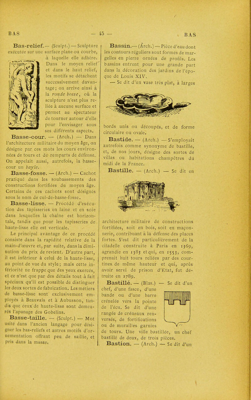 Bas-relief.— (Sculpt.) — Sculpture exécutée sur une surface plane ou courbe, à laquelle elle adhère. Dans le moyen relief et dans le haut relief, les motifs se détachent successivement davan- tage; on arrive ainsi à la ronde bosse, o\i la sculpture n'est plus re- liée à aucune surface et permet au spectateur de tourner autour d'elle pour l'envisager sous ses différents aspects. Basse-cour. — (Arch.) — Dans l'architecture militaire du moyen âge, on désigne par ces mots les cours environ- nées de tours et de remparts de défense. On appelait aussi, autrefois, la basse- cour un bayle. Basse-fosse. — (Arch.) — Cachot pratiqué dans les soubassements des constructions fortifiées du moyen âge. Certains de ces cachots sont désignés sous le nom de cul-de-basse-fosse. Basse-lisse. — Procédé d'exécu- tion des tapisseries en laine et en soie dans lesquelles la chaîne est horizon- tale, tandis que pour les tapisseries de haute-lisse elle est verticale. Le principal avantage de ce procédé consiste dans la rapidité relative de la main-d'œuvre et, par suite, dans la dimi- nution du prix de revient. D'autre part, il est inférieur à celui de la haute-lisse, au point de vue du style; mais cette in- fériorité ne frappe que des yeux exercés, et ce n'est que par des détails tout à fait spéciaux qu'il est possible de distinguer les deux sortes de fabrication. Les métiers de basse-lisse sont exclusivement em- ployés à Beauvais et à Aubusson, tan- dis que ceux'de haute-lisse sont demeu- rés l'apanage des Gobelins. Basse-taille. — (Sculpt.) — Mot usité dans l'ancien langage pour dési- gner les bas-reliefs et autres motifs d'or- nementation offrant peu de saillie, et pris dans la masse. Bassin.— (Àrch.) — Pièce d'eau dont les contours réguliers sont formés de mar- gelles en pierre ornées de profils. Les bassins entrent pour une grande part dans la décoration des jardins de l'épo- que de Louis XIV. — Se dit d'un vase très plat, à larges bords unis ou découpés, et de forme circulaire ou ovale. Bastide. — (Arch.) — S'employait autrefois comme synonyme de bastille, et, de nos jours, désigne des sortes de villas ou habitations champêtres du midi de la France. Bastille. — (Arch.) — Se dit en architecture militaire de constructions fortifiées, soit en bois, soit en maçon- nerie, contribuant à la défense des places fortes. S'est dit particulièrement de la citadelle construite à Paris en IJ69, agrandie en 1383 et qui, en 1553, com- prenait huit tours reliées par des cour- tines de même hauteur et qui, après avoir servi de prison d'Etat, fut dé- truite en 1789. Bastillé. — (Blas.) — Se dit d'un chef, d'une fasce, d'une bande ou d'une barre crénelée vers la pointe de l'écu. Se dit d'une rangée de créneaux ren- versés, de fortifications ou de murailles garnies de tours. Une ville bastillée, un chef bastillé de deux, de trois pièces. Bastion. — (Arch.) — Se dit d'un