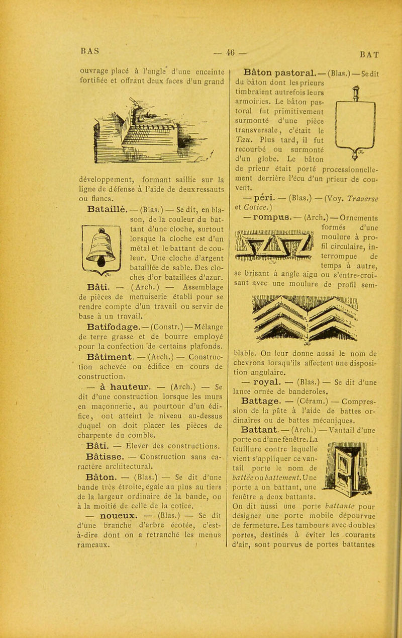 BAT ouvrage placé à l'angle' d'une enceinte fortifiée et offrant deux faces d'un grand Bataillé. développement, formant saillie sur la ligne de défense à l'aide de deux ressauts ou flancs. (Blas.) — Se dit, en bla- son, de la couleur du bat- tant d'une cloche, surtout lorsque la cloche est d'un métal et le battant de cou- leur. Une cloche d'argent bataillée de sable. Des clo- ches d'or bataillées d'azur. Bâti. — (Arch.) — Assemblage de pièces de menuiserie établi pour se rendre compte d'un travail ou servir de base à un travail. Batifodage.— (Constr.) — Mélange de terre grasse et de bourre employé pour la confection de certains plafonds. Bâtiment. — (Arch.) — Construc- tion achevée ou édifice en cours de construction. — à hauteur. — (Arch.) — Se dit d'une construction lorsque les murs en maçonnerie, au pourtour d'un édi- fice, ont atteint le niveau au-dessus duquel on doit placer les pièces de charpente du comble. Bâti. — Élever des constructions. Bâtisse. — Construction sans ca- ractère architectural. Bâton. — (Blas.) — Se dit d'une bande très étroite, égale au plus au tiers de la lai'gour ordinaire de la bande, ou à la moitié de celle de la cotice. — noueux. — (Blas.) — Se dit d'une branche d'arbre écotée, c'est- à-dire dont on a retranché les menus rameaux. i Bâton pastoral, —(Blas.)—Sedit du bâton dont les prieurs timbraient autrefois leurs armoiries. Le bâton pas- toral fut primitivement surmonté d'une pièce transversale, c'était le Tau. Plus tard, il fut recourbé ou surmonté d'un globe. Le bâton de prieur était porté processionnelle- mcnt derrière l'écu d'un prieur de cou- vent. — péri. — (Blas.) — (Voy. Traverse et Colice.) -rompus. — (Arch.) —Ornements formés d'une moulure à pro- fil circulaire, in- terrompue de temps à autre, se brisant à angle aigu ou s'entre-croi- sant avec une moulure de profil sem- blable. On leur donne aussi le nom de chevrons lorsqu'ils affectent une disposi- tion angulaire. — royal. — (Blas.) — Se dit d'une lance ornée de banderoles. Battage. — (Céram.) — Compres- sion de la pâte à l'aide de battes or- dinaires ou de battes mécaniques. Battant. — (Arch.) —Vantail d'une porte ou d'une fénêlre.La feuillure contre laquelle vient s'appliquer ce van- tail porte le nom de baltce ou batlemeiit.Vne porte a un battant, une fenêtre a deux battants. On dit aussi une porte battante pour désigner une porte mobile dépourvue de fermeture. Les tambours avec doubles portes, destinés à éviter les courants d'air, sont pourvus de portes battantes