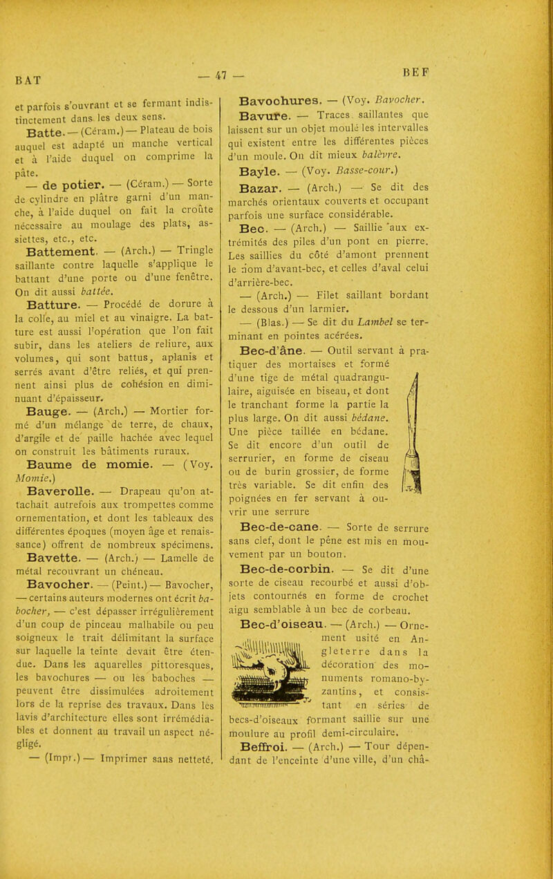 BAT BEF et parfois s'ouvrant et se fermant indis- tinctement dans les deux sens. Batte. —(Céram.)—Plateau de bois auquel est adapté un manche vertical et à l'aide duquel on comprime la pâte. — de potier. — (Céram.) — Sorte de cylindre en plâtre garni d'un man- che, à l'aide duquel on fait la croûte nécessaire au moulage des plats, as- siettes, etc., etc. Battement. — (Arch.) — Tringle saillante contre laquelle s'applique le battant d'une porte ou d'une fenêtre. On dit aussi battée. Batture. — Procédé de dorure à la colle, au miel et au vinaigre. La bat- ture est aussi l'opération que l'on fait subir, dans les ateliers de reliure, aux volumes, qui sont battus, aplanis et serrés avant d'être reliés, et qui pren- nent ainsi plus de cohésion en dimi- nuant d'épaisseur. Bauge. — (Arch,) — Mortier for- mé d'un mélange de terre, de chaux, d'argile et de' paille hachée avec lequel on construit les bâtiments ruraux. Baume de momie. — (Voy. Mo/nie.) Baverolle. — Drapeau qu'on at- tachait autrefois aux trompettes comme ornementation, et dont les tableaux des différentes époques (moyen âge et renais- sance) offrent de nombreux spécimens. Bavette. — (Arch.) — Lamelle de métal recouvrant un chéneau. Bavooher. — (Peint.)— Bavocher, — certains auteurs modernes ont écrit ba- bocher, — c'est dépasser irrégulièrement d'un coup de pinceau malhabile ou peu soigneux le trait délimitant la surface sur laquelle la teinte devait être éten- due. Dans les aquarelles pittoresques, les bavochures — ou les baboches — peuvent être dissimulées adroitement lors de la reprise des travaux. Dans les lavis d'architecture elles sont irrémédia- bles et donnent au travail un aspect né- gligé. — (Impr.)— Imprimer sans netteté. Bavochures. — (Voy. Bavocher. Bavufe. — Traces saillantes que laissent sur un objet moulé les intervalles qui existent entre les différentes pièces d'un moule. On dit mieux balèvre. Bayle. — (Voy. Basse-cour.) Bazar. — (Arch.) — Se dit des marchés orientaux couverts et occupant parfois une surface considérable. Bec. — (Arch.) — Saillie 'aux ex- trémités des piles d'un pont en pierre. Les saillies du côté d'amont prennent le nom d'avant-bec, et celles d'aval celui d'arrière-bec. — (Arch.) — Filet saillant bordant le dessous d'un larmier. — (Blas.) — Se dit du Lambel se ter- minant en pointes acérées. Bec-d'âne. — Outil servant à pra- tiquer des mortaises et formé d'une tige de métal quadrangii- laire, aiguisée en biseau, et dont le tranchant forme la partie la plus large. On dit aussi bédane. Une pièce taillée en bédane. Se dit encore d'un outil de serrurier, en forme de ciseau ou de burin grossier, de forme très variable. Se dit enfin des poignées en fer servant à ou- vrir une serrure Bec-de-cane. — Sorte de serrure sans clef, dont le pêne est mis en mou- vement par un bouton. Bec-de-corbin. — Se dit d'une sorte de ciseau recourbé et aussi d'ob- jets contournés en forme de crochet aigu semblable à un bec de corbeau. Bec-d'oiseau. — (Arch.) — Orne- ment usité en An- gleterre dans la décoration des mo- numents romano-by- zantins, et consis- tant en séries de becs-d'oiseaux formant saillie sur une moulure au profil demi-circulaire. BefEroi. — (Arch.) — Tour dépen- dant de l'enceinte d'une ville, d'un châ-