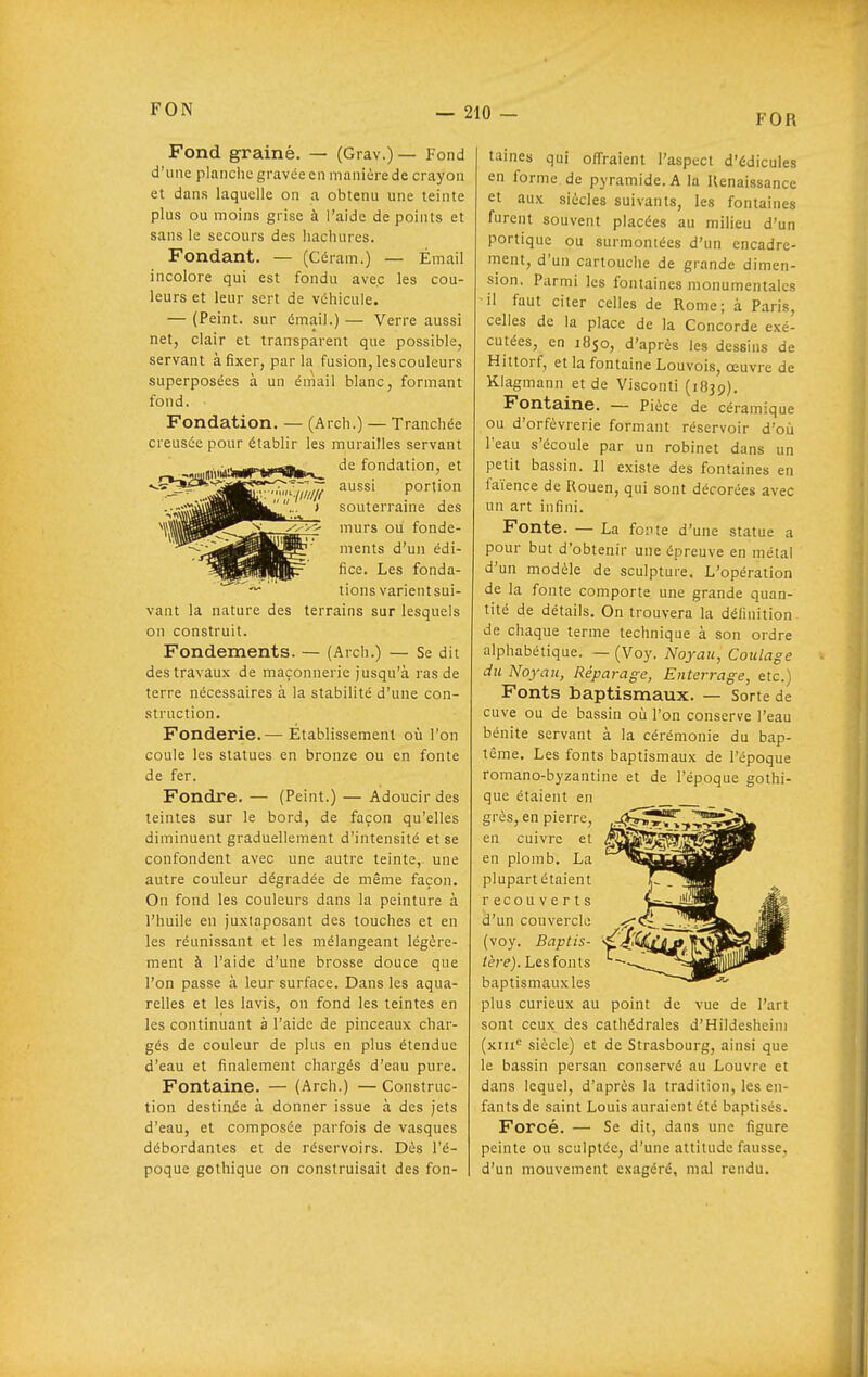 FOR Fond graine. — (Grav.) — Fond d'une planclie gravée cil manière de crayon et dans laquelle on a obtenu une teinte plus ou moins grise à l'aide de points et sans le secours des hachures. Fondant. — (Céram.) — Émail incolore qui est fondu avec les cou- leurs et leur sert de véhicule. — (Peint, sur émail.) — Verre aussi net, clair et transparent que possible, servant à fixer, parla fusion, les couleurs superposées à un émail blanc, formant fond. Fondation. — (Arch.) — Tranchée creusée pour établir les murailles servant ^,^,wa«ir*r«l»^ ^« fondation, et ^çr»£»=-^jj^E««-<-^--— aussi portion souterraine des murs ou fonde- ments d'un édi- fice. Les fonda- tions varientsui- vant la nature des terrains sur lesquels on construit. Fondements. — (Arch.) — Se dit des travaux de maçonnerie jusqu'à ras de terre nécessaires à la stabilité d'une con- struction. Fonderie.— Etablissement où l'on coule les statues en bronze ou en fonte de fer. Fondre. — (Peint.) — Adoucir des teintes sur le bord, de façon qu'elles diminuent graduellement d'intensité et se confondent avec une autre teinte,- une autre couleur dégradée de même façon. On fond les couleurs dans la peinture à l'huile en juxtaposant des touches et en les réunissant et les mélangeant légère- ment à l'aide d'une brosse douce que l'on passe à leur surface. Dans les aqua- relles et les lavis, on fond les teintes en les continuant à l'aide de pinceaux char- gés de couleur de plus en plus étendue d'eau et finalement chargés d'eau pure. Fontaine. — (Arch.) — Construc- tion destinée à donner issue à des jets d'eau, et composée parfois de vasques débordantes et de réservoirs. Dès l'é- poque gothique on construisait des fon- taines qui offraient l'aspect d'édicules en forme de pyramide. A la Renaissance et aux siècles suivants, les fontaines furent souvent placées au milieu d'un portique ou surmontées d'un encadre- ment, d'un cartouche de grande dimen- sion. Parmi les fontaines monumentales -il faut citer celles de Rome; à Paris, celles de la place de la Concorde exé- cutées, en 1850, d'après les dessins de Hittorf, et la fontaine Louvois, œuvre de Klagmann et de Visconti (1839). Fontaine. — Pièce de céramique ou d'orfèvrerie formant réservoir d'où l'eau s'écoule par un robinet dans un petit bassin. Il existe des fontaines en faïence de Rouen, qui sont décorées avec un art infini. Fonte. — La fonte d'une statue a pour but d'obtenir une épreuve en métal d'un modèle de sculpture. L'opération de la fonte comporte une grande quan- tité de détails. On trouvera la définition de chaque terme technique à son ordre alphabétique. — (Voy. Noyau, Coulage du Noyau, Réparage, Enterrage, etc.) Fonts baptismaux. — Sorte de cuve ou de bassin où l'on conserve l'eau bénite servant à la cérémonie du bap- tême. Les fonts baptismaux de l'époque romano-byzantine et de l'époque gothi- que étaient en grès, en pierre, en cuivre et en plomb, La plupart étaient recouverts d'un couvercle (voy. Baptis- •^■^^ /ère). Les fonts baptismaux les plus curieux au point de vue de l'art sont ceux des cathédrales d'Hildesheini (xiii'^ siècle) et de Strasbourg, ainsi que le bassin persan conservé au Louvre et dans lequel, d'après la tradition, les en- fants de saint Louis auraient été baptisés. Forcé. — Se dit, dans une figure peinte ou sculptée, d'une attitude fausse, d'un mouvement exagéré, mal rendu.