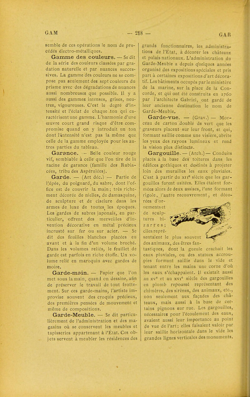 semble de ces opérations le nom de pro- cédés électro-métalliques. Gamme des couleurs. — Se dit de la série des couleurs classées par gra- dation naturelle et par nuances succes- sives. La gamme des couleurs ne se com- pose pas seulement des sept couleurs du prisme avec des dégradations de nuances aussi nombreuses que possible. 11 y a aussi des gammes intenses, grises, neu- tres, vigoureuses. C'est le degré d'in- tensité et l'éclat de chaque ton qui ca- ractérisent une gamme. L'harmonie d'une œuvre court grand risque d'être com- promise quand on y introduit un ton dont l'intensité n'est pas la même que celle de la gamme employée pour les au- tres parties du tableau. Garance. — Belle couleur rouge vif, semblable à celle que l'on tire de la racine de garance (famille des Rubia- cées, tribu des Aspérulées). Garde. — (Art déc.) — Partie de l^épée, du poignard, du sabre, dont l'of- fice est de couvrir la main ; très riche- ment décorée de nielles, de damasquine, de sculpture et de ciselure dans les armes de luxe de toutes^ les époques. Les gardes de sabres japonais, en par- ticulier, offrent des merveilles d'in- vention décorative en métal précieux incrusté sur fer ou sur acier. — Se dit des feuilles blanches placées en avant et à la fin d'un volume broché. Dans les volumes reliés, le feuillet de garde est parfois en riche étoffe. Un vo- lume relié en maroquin avec gardes de moire. Garde-main. — Papier que l'on met sous la main, quand on dessine, afin de préserver le travail de tout frotte- ment. Sur ces garde-mains, l'artiste im- provise souvent des croquis précieux, des premières pensées de mouvement et même de compositions. Garde-Meuble. — Se dit particu- lièrement de l'administration et des ma- gasins où se conservent les meubles et tapisseries appartenant à l'Etat. Ces ob- jets servent à meubler les résidences des grands fonctionnaires, les administra- tions de l'État, à décorer les châteaut et palais nationaux. L'administration du Garde-Meuble a depuis quelques années organisé des expositions spéciales et pris parla certaines expositions d'art décora- tif. Les bâtiments occupés parle ministère de la marine, sur la place de la Con- corde, et qui ont été construits en 1760 par l'architecte Gabriel, ont gardé de leur ancienne destination le nom de Garde-Meuble. Garde-vue. — (Grav.) —- Mor- ceau de carton doublé de vert que les graveurs placent sur leur front, et qui, formant saillie comme une visière, abrite les yeux des rayons lumineux et rend la vision plus distincte. Gargouille. — (Arch.)— Conduits placés à la base des toitures dans les édifices gothiques et destines à projeter loin des murailles les eaux pluviales. C'est à partir du xn* siècle que les gar- gouilles furent usitées. Elles étaient for- mées alors de deux assises, l'une formant rigole, l'autre recouvrement, et déco- rées d'or- nements et de sculp- tures bi- z a r r e s ; elles repré- sentaient le plus souvent des animaux, des êtres fan- tastiques, dont la gueule crachait les eaux pluviales, ou des statues accrou- pies formant saillie dans le vide et tenant entre les mains une corne d'où les eaux s'échappaient. Il existait aussi au XV'' et au xvi siècle des gargouilles en plomb repoussé représentant des chimères, des sirènes, des animaux, etc., non seulement aux façades des châ- teaux, mais aussi à la base de cer- tains pignons sur rue. Les gargouilles, nécessaires pour l'écoulement des eaux, avaient aussi leur importance au point de vue de l'art; elles faisaient valoir par leur saillie horizontale dans le vide les grandes lignes verticales des monuments.