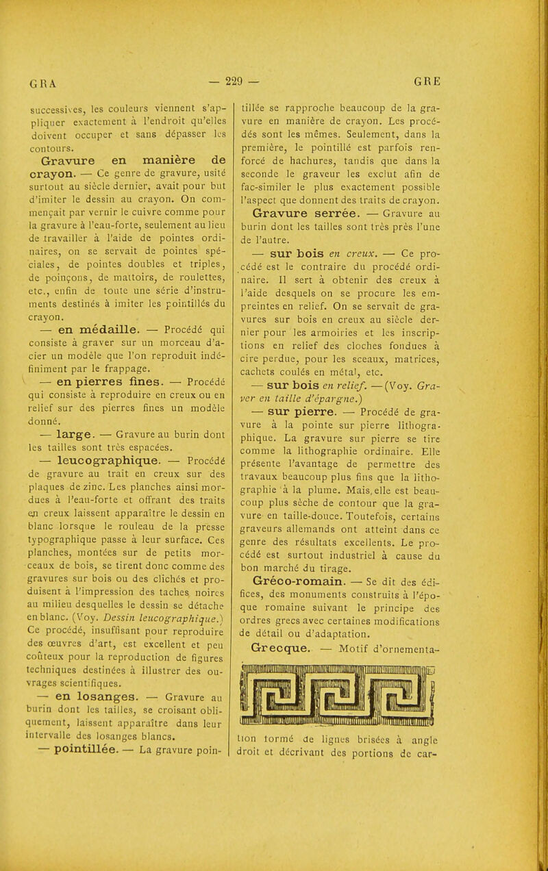 successives, les couleurs viennent s'ap- pliquer exactement à l'endroit qu'elles doivent occuper et sans ddpasser les contours. Gravure en manière de crayon. — Ce genre de gravure, usité surtout au siècle dernier, avait pour but d'imiter le dessin au crayon. On com- mençait par vernir le cuivre comme pour la gravure à l'eau-forte, seulement au lieu de travailler à l'aide de pointes ordi- naires, on se servait de pointes spé- ciales, de pointes doubles et triples, de poinçons, de maltoirs, de roulettes, etc., enfin de toute une série d'instru- ments destinés à imiter les pointillés du crayon. — en médaille. — Procédé qui consiste à graver sur un morceau d'a- cier un modèle que l'on reproduit indé- finiment par le frappage. — en pierres fines. — Procédé qui consiste à reproduire en creux ou en relief sur des pierres fines un modèle donné. — large. — Gravure au burin dont les tailles sont très espacées. — leucographique. — Procédé de gravure au trait en creux sur des plaques de zinc. Les planches ainsi mor- dues à l'eau-forte et offrant des traits eji creux laissent apparaître le dessin en blanc lorsque le rouleau de la presse typographique passe à leur surface. Ces planches, montées sur de petits mor- ceaux de bois, se tirent donc comme des gravures sur bois ou des clichés et pro- duisent à l'impression des taches noires au milieu desquelles le dessin se détache en blanc. (Voy. Dessin leucographique.) Ce procédé, insuffisant pour reproduire des œuvres d'art, est excellent et peu coûteux pour la reproduction de figures techniques destinées à illustrer des ou- vrages scientifiques. — en losanges. — Gravure au burin dont les tailles, se croisant obli- quement, laissent apparaître dans leur intervalle des losanges blancs. — pointillée. — La gravure poin- tillée se rapproche beaucoup de la gra- vure en manière de crayon. Les piocé- dés sont les mêmes. Seulement, dans la première, le pointillé est parfois ren- forcé de hachures, tandis que dans la seconde le graveur les exclut afin de fac-similer le plus exactement possible l'aspect que donnent des traits de crayon. Gravure serrée. — Gravure au burin dont les tailles sont très près l'une de l'autre. — sur bois en creux. —■ Ce pro- cédé est le contraire du procédé ordi- naire. Il sert à obtenir des creux à l'aide desquels on se procure les em- preintes en relief. On se servait de gra- vures sur bois en creux au siècle der- nier pour les armoiries et les inscrip- tions en relief des cloches fondues à cire perdue, pour les sceaux, matrices, cachets coulés en métal, etc. — sur bois en relief. —(Voy. Gra- ver en taille d'épargne.) — sur pierre. — Procédé de gra- vure à la pointe sur pierre lithogra- phique. La gravure sur pierre se tire comme la lithographie ordinaire. Elle présente l'avantage de permettre des travaux beaucoup plus fins que la litho- graphie à la plume. Mais, elle est beau- coup plus sèche de contour que la gra- vure en taille-douce. Toutefois, certains graveurs allemands ont atteint dans ce genre des résultats excellents. Le pro- cédé est surtout industriel à cause du bon marché du tirage. Gréco-romain. — Se dit des édi- fices, des monuments construits à l'épo- que romaine suivant le principe des ordres grecs avec certaines modifications de détail ou d'adaptation. Grecque. — Motif d'ornementa- tion lormé de lignes brisées à angle droit et décrivant des portions de car-