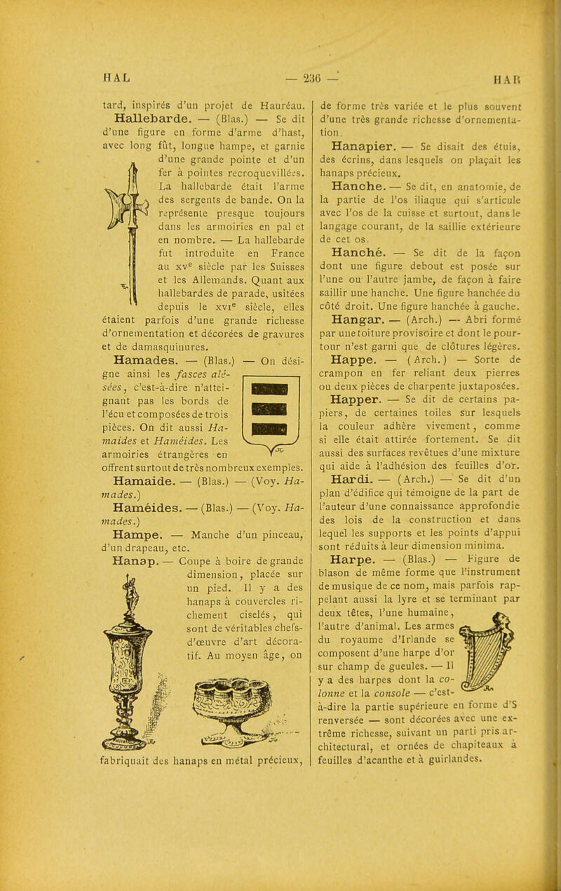 tard, inspirés d'un projet de Hauréau. Hallebarde. — (Blas.) — Se dit d'une figure en forme d'arme d'hast, avec long fût, longue hampe, et garnie d'une grande pointe et d'un fer à pointes rccroquevilléL-s. La hallebarde était l'arme des sergents de bande. On la représente presque toujours dans les armoiries en pal et en nombre. — La hallebarde fut introduite en France au xv'^ siècle par les Suisses et les Allemands. Quant aux hallebardes de parade, usitées depuis le xvi^ siècle, elles étaient parfois d'une grande richesse d'ornementation et décorées de gravures et de damasquinures. Hamades. — (Blas.) — On dési- gne ainsi les fasces alé- sées, c'est-à-dire n'attei- gnant pas les bords de l'écu et composées de trois pièces. On dit aussi Ha- maides et Haméides. Les armoiries étrangères en offrent surtout de très nombreux exemples. Hamaide. — (Blas.) — (Voy. Ha- mades.) Haméides. — (Blas.) — (Voy. Ha- mades.) Hampe. — Manche d'un pinceau, d'un drapeau, etc. Hanap.— Coupe à boire de grande dimension, placée sur un pied. Il y a des hanaps à couvercles ri- chement ciselés, qui sont de véritables chefs- d'œuvre d'art décora- tif. Au moyen âge, on fabriquait d;:s hanaps en métal précieux. de forme très variée et le plus souvent d'une très grande richesse d'ornemenla- tion. Hanapier. — Se disait des étuis, des écrins, dans lesquels on plaçait les hanaps précieux. Hanche. — Se dit, en anatomie, de la partie de l'os iliaque qui s'articule avec l'os de la cuisse et surtout, dans le langage courant, de la saillie extérieure de cet os Hanché. — Se dit de la façon dont une figure debout est posée sur l'une ou l'autre jambe, de façon à faire saillir une hanche. Une figure hanchéedu côté droit. Une figure hanchée à gauche. Hangar. — (Arch.) — Abri formé par une toiture provisoire et dont le pour- tour n'est garni que de clôtures légères. Happe. — (Arch.) — Sorte de crampon en fer reliant deux pierres ou deux pièces de charpente juxtaposées. Happer. — Se dit de certains pa- piers, de certaines toiles sur lesquels la couleur adhère vivement, comme si elle était attirée fortement. Se dit aussi des surfaces revêtues d'une mixture qui aide à l'adhésion des feuilles d'ot. Hardi. — (Arch.) — Se dit d'un plan d'édifice qui témoigne de la part de l'auteur d'une connaissance approfondie des lois de la construction et dans lequel les supports et les points d'appui sont réduits à leur dimension minima. Harpe. — (Blas.) — Figure de blason de même forme que l'instrument de musique de ce nom, mais parfois rap- pelant aussi la lyre et se terminant par deux têtes, l'une humaine, l'autre d'animal. Les armes du royaume d'Irlande se composent d'une harpe d'or sur champ de gueules. — Il y a des harpes dont la co- ^ lonne et la console — c'est- à-dire la partie supérieure en forme d'S renversée — sont décorées avec une ex- trême richesse, suivant un parti pris ar- chitectural, et ornées de chapiteaux à feuilles d'acanthe et à guirl.andes.