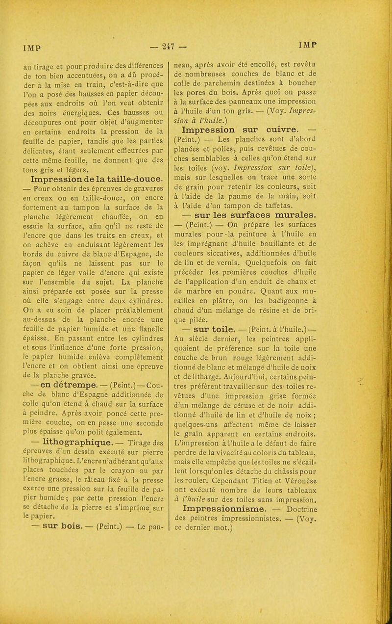 au tirage et pour produire des différences de ton bien accentuées, on a dû procé- der à la mise en train, c'est-à-dire que l'on a posé des hausses en papier décou- pées aux endroits où l'on veut obtenir des noirs énergiques. Ces hausses ou découpures ont pour objet d'augmenter en certains endroits la pression de la feuille de papier, tandis que les parties délicates, étant seulement effleurées par cette même feuille, ne donnent que des tons gris et légers. Impression de la taille-douce. — Pour obtenir des épreuves de gravures en creux ou en taille-douce, on encre fortement au tampon la surface de la planche légèrement chauffée, on en essuie la surface, afin qu'il ne reste de l'encre que dans les traits en creux, et on achève en enduisant légèrement les bords du cuivre de blanc d'Espagne, de façon qu'ils ne laissent pas sur le papier ce léger voile d'encre qui existe sur l'ensemble du sujet. La planche ainsi préparée est posée sur la presse où elle s'engage entre deux cylindres. On a eu soin de placer préalablement au-dessus de la planche encrée une feuille de papier humide et une flanelle épaisse. En passant entre les cylindres et sous l'influence d'une forte pression, le papier humide enlève complètement l'encre et on obtient ainsi une épreuve de la planche gravée. — en détrempe. — (Peint.) — Cou- che de blanc d'Espagne additionnée de colle qu'on étend à chaud sur la surface à peindre. Après avoir poncé cette pre- mière couche, on en passe une seconde plus épaisse qu'on polit également. — lithographique. — Tirage des épreuves d'un dessin exécuté sur pierre lithographique. L'encren'adhérant qu'aux places touchées par le crayon ou par l'encre grasse, le râteau fixé à la presse exerce une pression sur la feuille de pa- pier humide ; par cette pression l'encre se détache de la pierre et s'imprime sur le papier. — sur bois. — (Peint.) — Le pan- neau, après avoir été encollé, est revêtu de nombreuses couches de blanc et de colle de parchemin destinées à boucher les pores du bois. Après quoi on passe à la surface des panneaux une impression à l'huile d'un ton gris. — (Voy. Impres- sion à l'huile.) Impression sur cuivre. — (Peint.) — Les planches sont d'abord planées et polies, puis revêtues de cou- ches semblables à celles qu'on étend sur les toiles (voy. Impression sur toile), mais sur lesquelles on trace une sorte de grain pour retenir les couleurs, soit à l'aide de la paume de la main, soit à l'aide d'un tampon de taffetas. — sur les surfaces murales. — (Peint.) — On prépare les surfaces murales pour-la peinture à l'huile en les imprégnant d'huile bouillante et de couleurs siccatives, additionnées d'huile de lin et de vernis. Quelquefois on fait précéder les premières couches d'huile de l'application d'un enduit de chaux et de marbre en poudre. Quant aux mu- railles en plâtre, on les badigeonne à chaud d'un mélange de résine et de bri- que pilée. — sur toile. —(Peint, à l'huile.) — Au siècle dernier, les peintres appli- quaient de préférence sur la toile une couche de brun rouge légèrement addi- tionné de blanc et mélangé d'huile de noix et de litharge. Aujourd'hui, certains pein- tres préfèrent travailler sur des' toiles re- vêtues d'une impression grise formée d'un mélange de céruse et de noir addi- tionné d'huile de lin et d'huile de noix ; quelques-uns affectent même de laisser le grain apparent en certains endroits. L'impression à l'huile a le défaut de faire perdre de la vivacité au coloris du tableau, mais elle empêche que les toiles ne s'écail- lent lorsqu'on les détache du châssis pour les rouler. Cependant Titien et Véronèse ont exécuté nombre de leurs tableaux à l'/iuilesar des toiles sans impression. Impressionnisme. — Doctrine des peintres impressionnistes. — (Voy. ce dernier mot.)